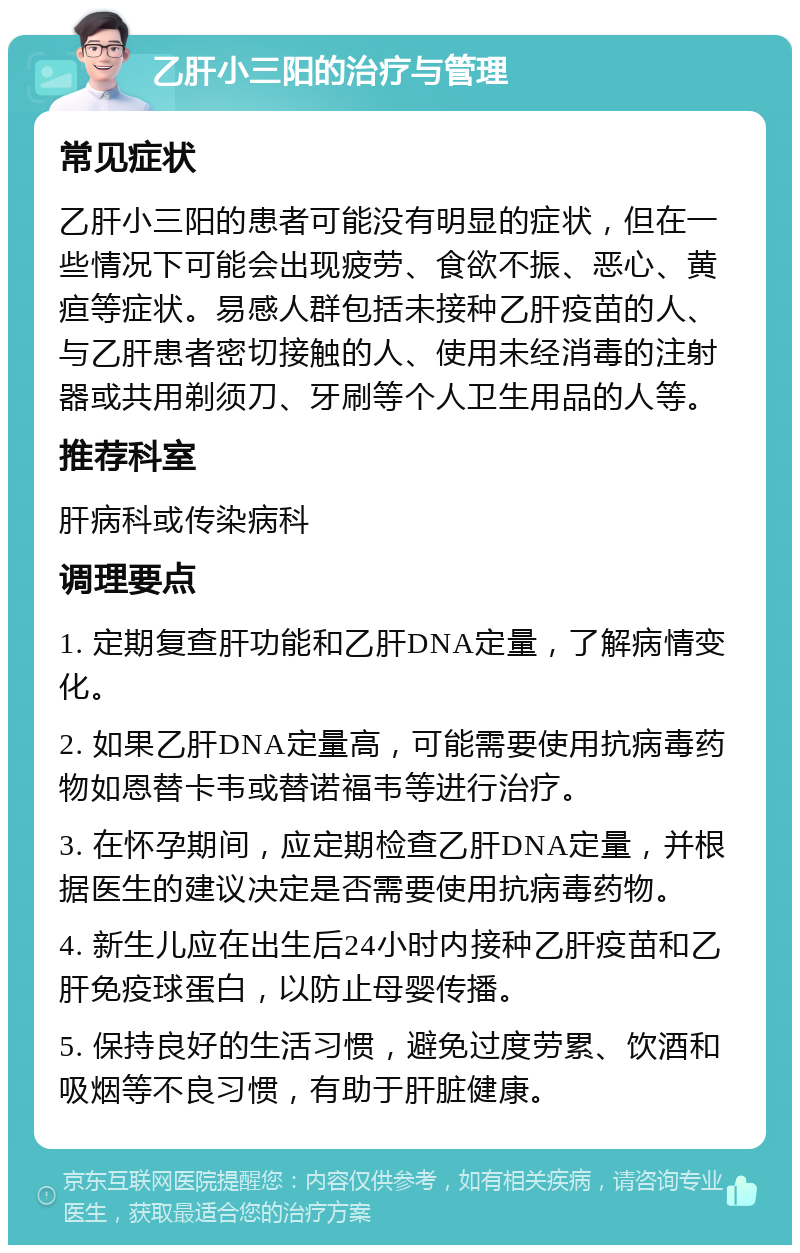 乙肝小三阳的治疗与管理 常见症状 乙肝小三阳的患者可能没有明显的症状，但在一些情况下可能会出现疲劳、食欲不振、恶心、黄疸等症状。易感人群包括未接种乙肝疫苗的人、与乙肝患者密切接触的人、使用未经消毒的注射器或共用剃须刀、牙刷等个人卫生用品的人等。 推荐科室 肝病科或传染病科 调理要点 1. 定期复查肝功能和乙肝DNA定量，了解病情变化。 2. 如果乙肝DNA定量高，可能需要使用抗病毒药物如恩替卡韦或替诺福韦等进行治疗。 3. 在怀孕期间，应定期检查乙肝DNA定量，并根据医生的建议决定是否需要使用抗病毒药物。 4. 新生儿应在出生后24小时内接种乙肝疫苗和乙肝免疫球蛋白，以防止母婴传播。 5. 保持良好的生活习惯，避免过度劳累、饮酒和吸烟等不良习惯，有助于肝脏健康。