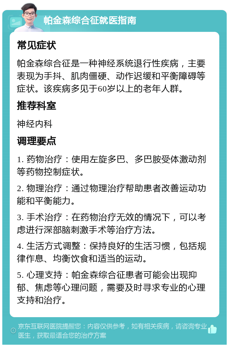 帕金森综合征就医指南 常见症状 帕金森综合征是一种神经系统退行性疾病，主要表现为手抖、肌肉僵硬、动作迟缓和平衡障碍等症状。该疾病多见于60岁以上的老年人群。 推荐科室 神经内科 调理要点 1. 药物治疗：使用左旋多巴、多巴胺受体激动剂等药物控制症状。 2. 物理治疗：通过物理治疗帮助患者改善运动功能和平衡能力。 3. 手术治疗：在药物治疗无效的情况下，可以考虑进行深部脑刺激手术等治疗方法。 4. 生活方式调整：保持良好的生活习惯，包括规律作息、均衡饮食和适当的运动。 5. 心理支持：帕金森综合征患者可能会出现抑郁、焦虑等心理问题，需要及时寻求专业的心理支持和治疗。