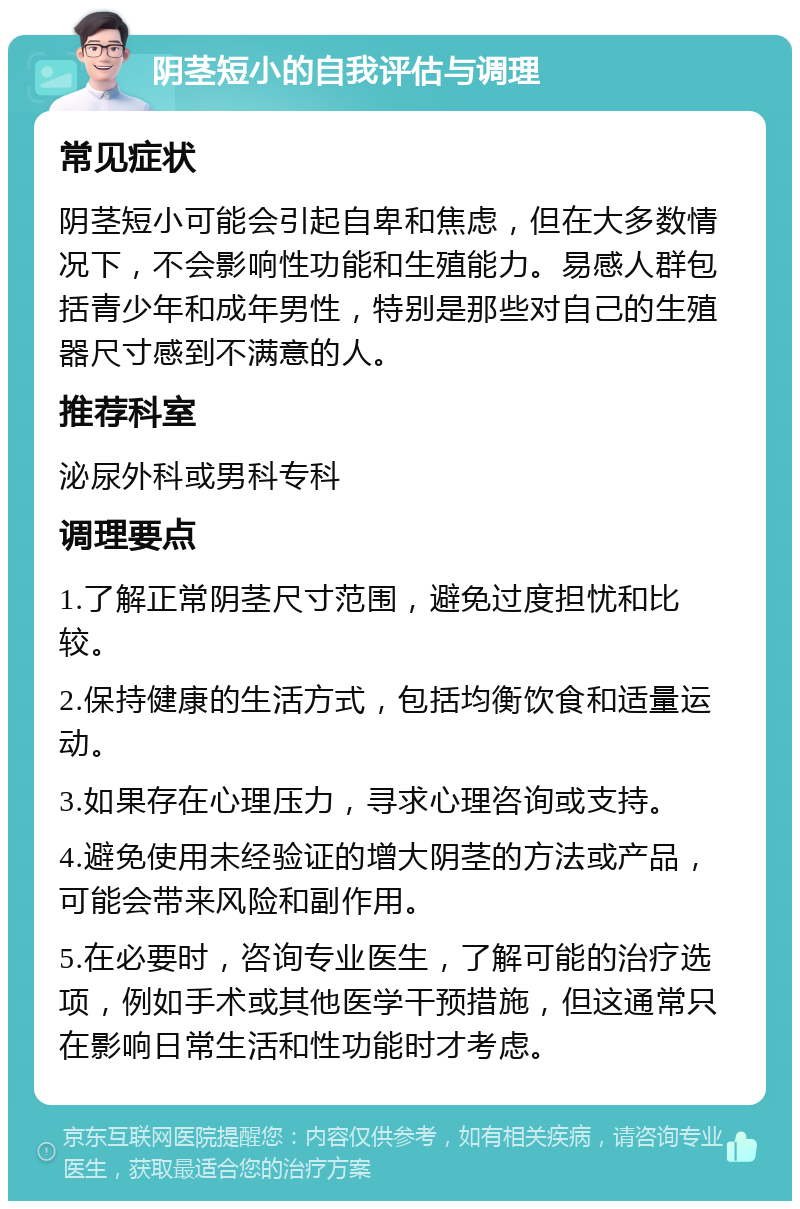 阴茎短小的自我评估与调理 常见症状 阴茎短小可能会引起自卑和焦虑，但在大多数情况下，不会影响性功能和生殖能力。易感人群包括青少年和成年男性，特别是那些对自己的生殖器尺寸感到不满意的人。 推荐科室 泌尿外科或男科专科 调理要点 1.了解正常阴茎尺寸范围，避免过度担忧和比较。 2.保持健康的生活方式，包括均衡饮食和适量运动。 3.如果存在心理压力，寻求心理咨询或支持。 4.避免使用未经验证的增大阴茎的方法或产品，可能会带来风险和副作用。 5.在必要时，咨询专业医生，了解可能的治疗选项，例如手术或其他医学干预措施，但这通常只在影响日常生活和性功能时才考虑。