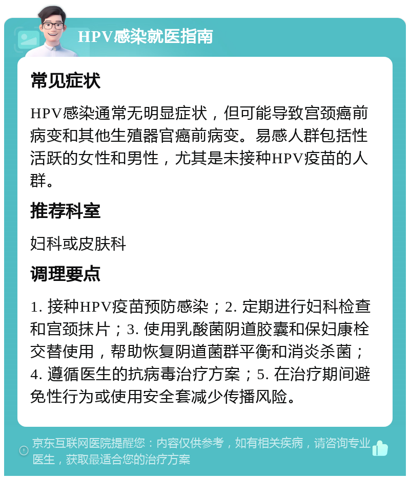 HPV感染就医指南 常见症状 HPV感染通常无明显症状，但可能导致宫颈癌前病变和其他生殖器官癌前病变。易感人群包括性活跃的女性和男性，尤其是未接种HPV疫苗的人群。 推荐科室 妇科或皮肤科 调理要点 1. 接种HPV疫苗预防感染；2. 定期进行妇科检查和宫颈抹片；3. 使用乳酸菌阴道胶囊和保妇康栓交替使用，帮助恢复阴道菌群平衡和消炎杀菌；4. 遵循医生的抗病毒治疗方案；5. 在治疗期间避免性行为或使用安全套减少传播风险。