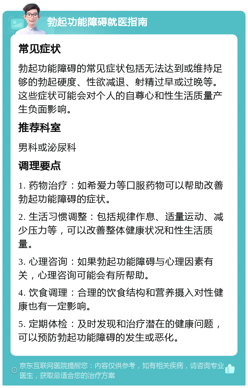 勃起功能障碍就医指南 常见症状 勃起功能障碍的常见症状包括无法达到或维持足够的勃起硬度、性欲减退、射精过早或过晚等。这些症状可能会对个人的自尊心和性生活质量产生负面影响。 推荐科室 男科或泌尿科 调理要点 1. 药物治疗：如希爱力等口服药物可以帮助改善勃起功能障碍的症状。 2. 生活习惯调整：包括规律作息、适量运动、减少压力等，可以改善整体健康状况和性生活质量。 3. 心理咨询：如果勃起功能障碍与心理因素有关，心理咨询可能会有所帮助。 4. 饮食调理：合理的饮食结构和营养摄入对性健康也有一定影响。 5. 定期体检：及时发现和治疗潜在的健康问题，可以预防勃起功能障碍的发生或恶化。