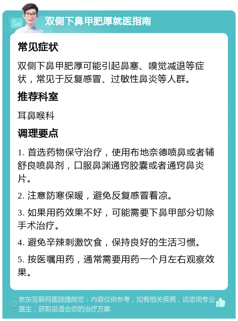 双侧下鼻甲肥厚就医指南 常见症状 双侧下鼻甲肥厚可能引起鼻塞、嗅觉减退等症状，常见于反复感冒、过敏性鼻炎等人群。 推荐科室 耳鼻喉科 调理要点 1. 首选药物保守治疗，使用布地奈德喷鼻或者辅舒良喷鼻剂，口服鼻渊通窍胶囊或者通窍鼻炎片。 2. 注意防寒保暖，避免反复感冒着凉。 3. 如果用药效果不好，可能需要下鼻甲部分切除手术治疗。 4. 避免辛辣刺激饮食，保持良好的生活习惯。 5. 按医嘱用药，通常需要用药一个月左右观察效果。