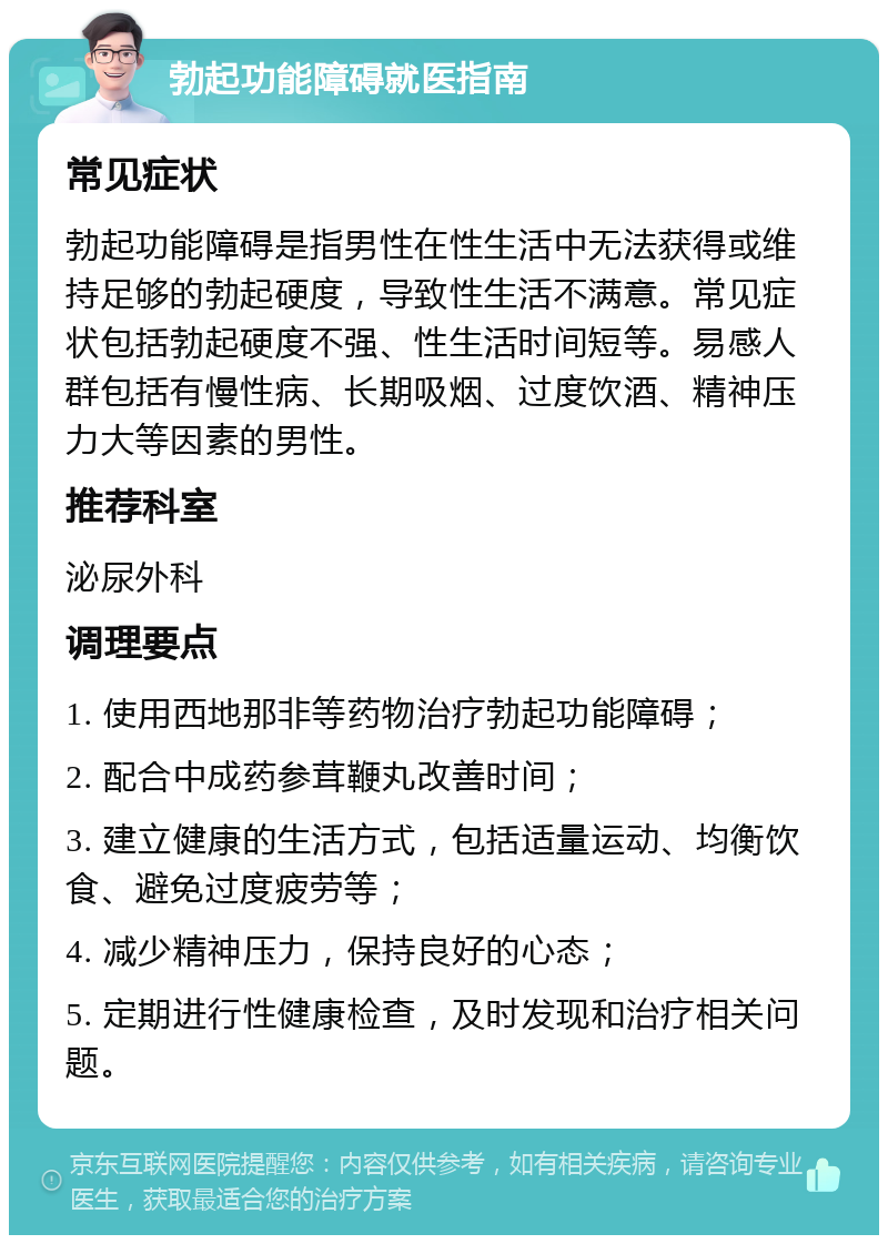 勃起功能障碍就医指南 常见症状 勃起功能障碍是指男性在性生活中无法获得或维持足够的勃起硬度，导致性生活不满意。常见症状包括勃起硬度不强、性生活时间短等。易感人群包括有慢性病、长期吸烟、过度饮酒、精神压力大等因素的男性。 推荐科室 泌尿外科 调理要点 1. 使用西地那非等药物治疗勃起功能障碍； 2. 配合中成药参茸鞭丸改善时间； 3. 建立健康的生活方式，包括适量运动、均衡饮食、避免过度疲劳等； 4. 减少精神压力，保持良好的心态； 5. 定期进行性健康检查，及时发现和治疗相关问题。