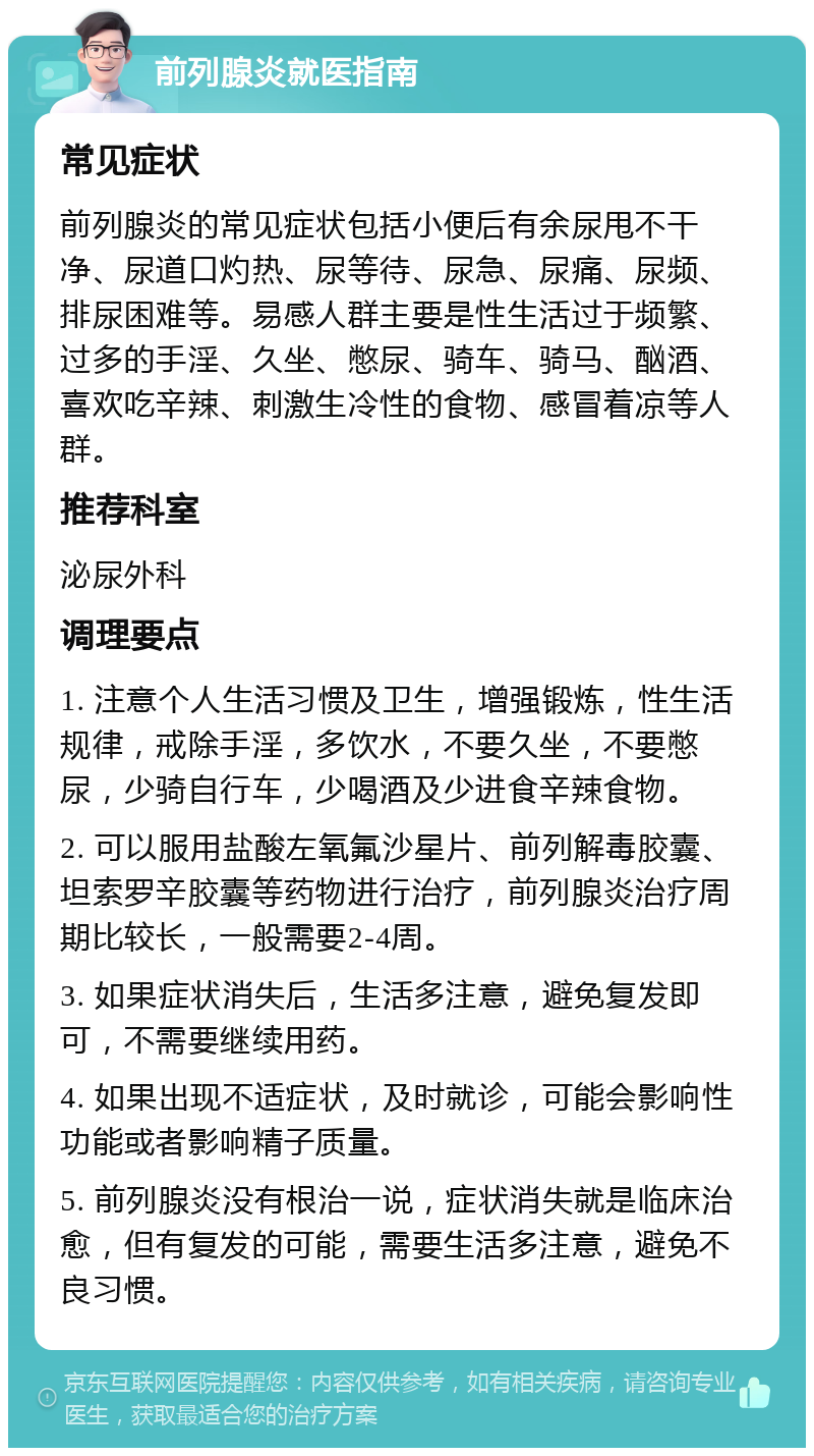 前列腺炎就医指南 常见症状 前列腺炎的常见症状包括小便后有余尿甩不干净、尿道口灼热、尿等待、尿急、尿痛、尿频、排尿困难等。易感人群主要是性生活过于频繁、过多的手淫、久坐、憋尿、骑车、骑马、酗酒、喜欢吃辛辣、刺激生冷性的食物、感冒着凉等人群。 推荐科室 泌尿外科 调理要点 1. 注意个人生活习惯及卫生，增强锻炼，性生活规律，戒除手淫，多饮水，不要久坐，不要憋尿，少骑自行车，少喝酒及少进食辛辣食物。 2. 可以服用盐酸左氧氟沙星片、前列解毒胶囊、坦索罗辛胶囊等药物进行治疗，前列腺炎治疗周期比较长，一般需要2-4周。 3. 如果症状消失后，生活多注意，避免复发即可，不需要继续用药。 4. 如果出现不适症状，及时就诊，可能会影响性功能或者影响精子质量。 5. 前列腺炎没有根治一说，症状消失就是临床治愈，但有复发的可能，需要生活多注意，避免不良习惯。