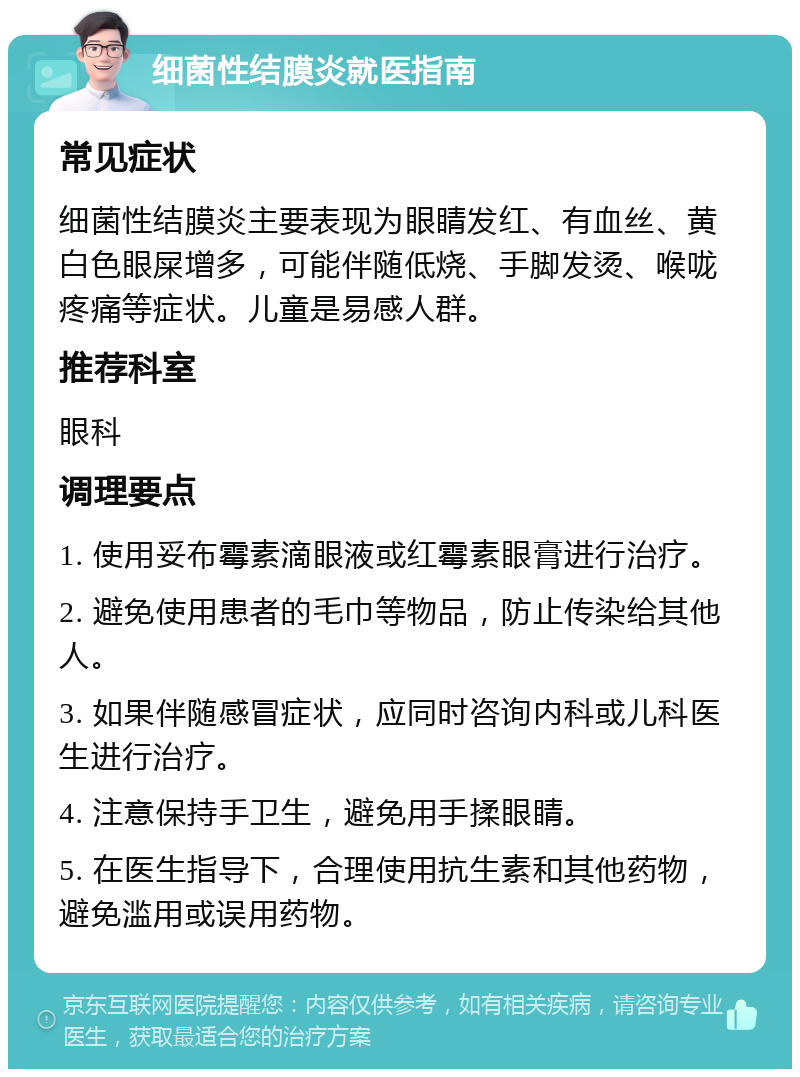 细菌性结膜炎就医指南 常见症状 细菌性结膜炎主要表现为眼睛发红、有血丝、黄白色眼屎增多，可能伴随低烧、手脚发烫、喉咙疼痛等症状。儿童是易感人群。 推荐科室 眼科 调理要点 1. 使用妥布霉素滴眼液或红霉素眼膏进行治疗。 2. 避免使用患者的毛巾等物品，防止传染给其他人。 3. 如果伴随感冒症状，应同时咨询内科或儿科医生进行治疗。 4. 注意保持手卫生，避免用手揉眼睛。 5. 在医生指导下，合理使用抗生素和其他药物，避免滥用或误用药物。