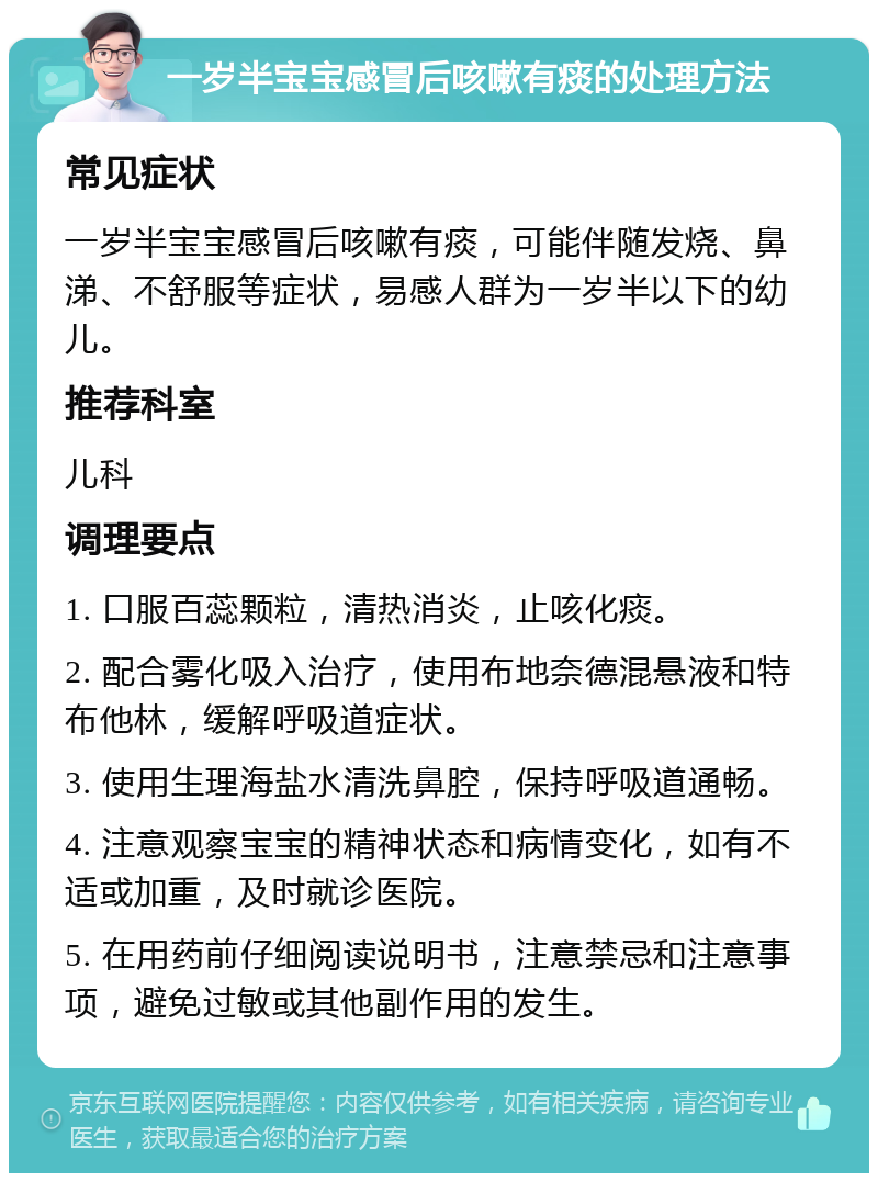 一岁半宝宝感冒后咳嗽有痰的处理方法 常见症状 一岁半宝宝感冒后咳嗽有痰，可能伴随发烧、鼻涕、不舒服等症状，易感人群为一岁半以下的幼儿。 推荐科室 儿科 调理要点 1. 口服百蕊颗粒，清热消炎，止咳化痰。 2. 配合雾化吸入治疗，使用布地奈德混悬液和特布他林，缓解呼吸道症状。 3. 使用生理海盐水清洗鼻腔，保持呼吸道通畅。 4. 注意观察宝宝的精神状态和病情变化，如有不适或加重，及时就诊医院。 5. 在用药前仔细阅读说明书，注意禁忌和注意事项，避免过敏或其他副作用的发生。