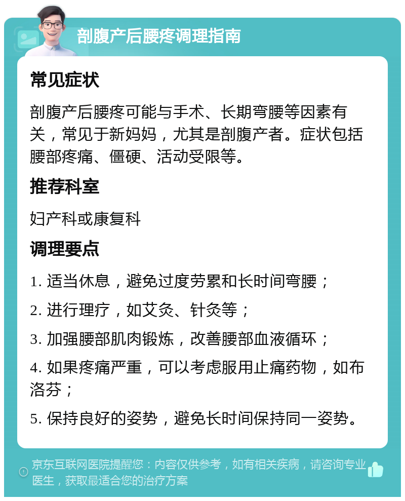 剖腹产后腰疼调理指南 常见症状 剖腹产后腰疼可能与手术、长期弯腰等因素有关，常见于新妈妈，尤其是剖腹产者。症状包括腰部疼痛、僵硬、活动受限等。 推荐科室 妇产科或康复科 调理要点 1. 适当休息，避免过度劳累和长时间弯腰； 2. 进行理疗，如艾灸、针灸等； 3. 加强腰部肌肉锻炼，改善腰部血液循环； 4. 如果疼痛严重，可以考虑服用止痛药物，如布洛芬； 5. 保持良好的姿势，避免长时间保持同一姿势。