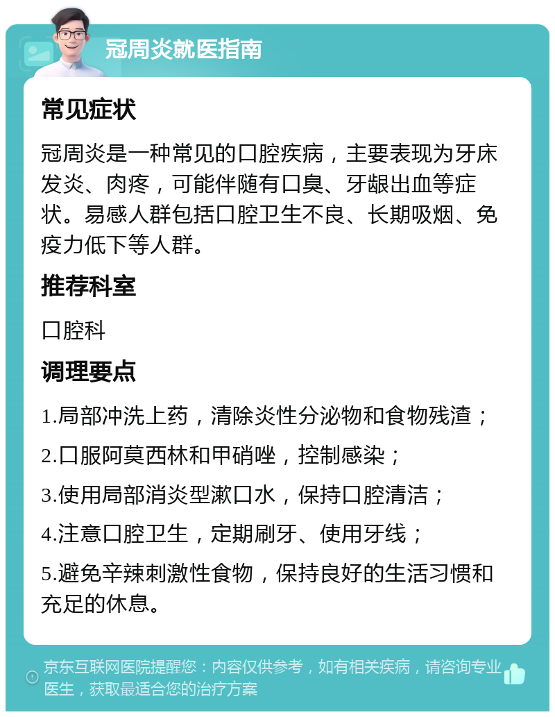 冠周炎就医指南 常见症状 冠周炎是一种常见的口腔疾病，主要表现为牙床发炎、肉疼，可能伴随有口臭、牙龈出血等症状。易感人群包括口腔卫生不良、长期吸烟、免疫力低下等人群。 推荐科室 口腔科 调理要点 1.局部冲洗上药，清除炎性分泌物和食物残渣； 2.口服阿莫西林和甲硝唑，控制感染； 3.使用局部消炎型漱口水，保持口腔清洁； 4.注意口腔卫生，定期刷牙、使用牙线； 5.避免辛辣刺激性食物，保持良好的生活习惯和充足的休息。