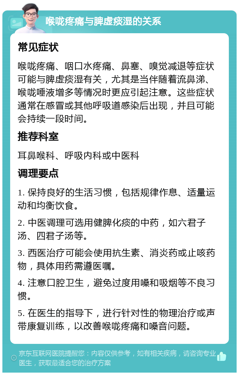 喉咙疼痛与脾虚痰湿的关系 常见症状 喉咙疼痛、咽口水疼痛、鼻塞、嗅觉减退等症状可能与脾虚痰湿有关，尤其是当伴随着流鼻涕、喉咙唾液增多等情况时更应引起注意。这些症状通常在感冒或其他呼吸道感染后出现，并且可能会持续一段时间。 推荐科室 耳鼻喉科、呼吸内科或中医科 调理要点 1. 保持良好的生活习惯，包括规律作息、适量运动和均衡饮食。 2. 中医调理可选用健脾化痰的中药，如六君子汤、四君子汤等。 3. 西医治疗可能会使用抗生素、消炎药或止咳药物，具体用药需遵医嘱。 4. 注意口腔卫生，避免过度用嗓和吸烟等不良习惯。 5. 在医生的指导下，进行针对性的物理治疗或声带康复训练，以改善喉咙疼痛和嗓音问题。