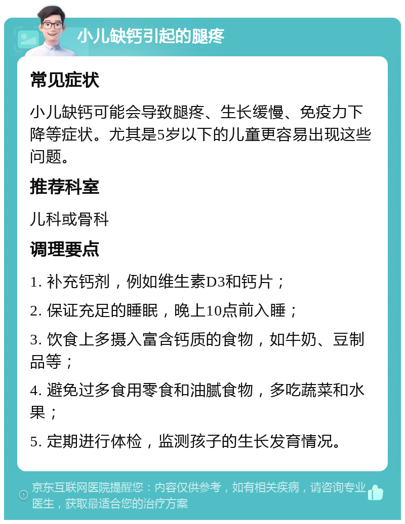 小儿缺钙引起的腿疼 常见症状 小儿缺钙可能会导致腿疼、生长缓慢、免疫力下降等症状。尤其是5岁以下的儿童更容易出现这些问题。 推荐科室 儿科或骨科 调理要点 1. 补充钙剂，例如维生素D3和钙片； 2. 保证充足的睡眠，晚上10点前入睡； 3. 饮食上多摄入富含钙质的食物，如牛奶、豆制品等； 4. 避免过多食用零食和油腻食物，多吃蔬菜和水果； 5. 定期进行体检，监测孩子的生长发育情况。