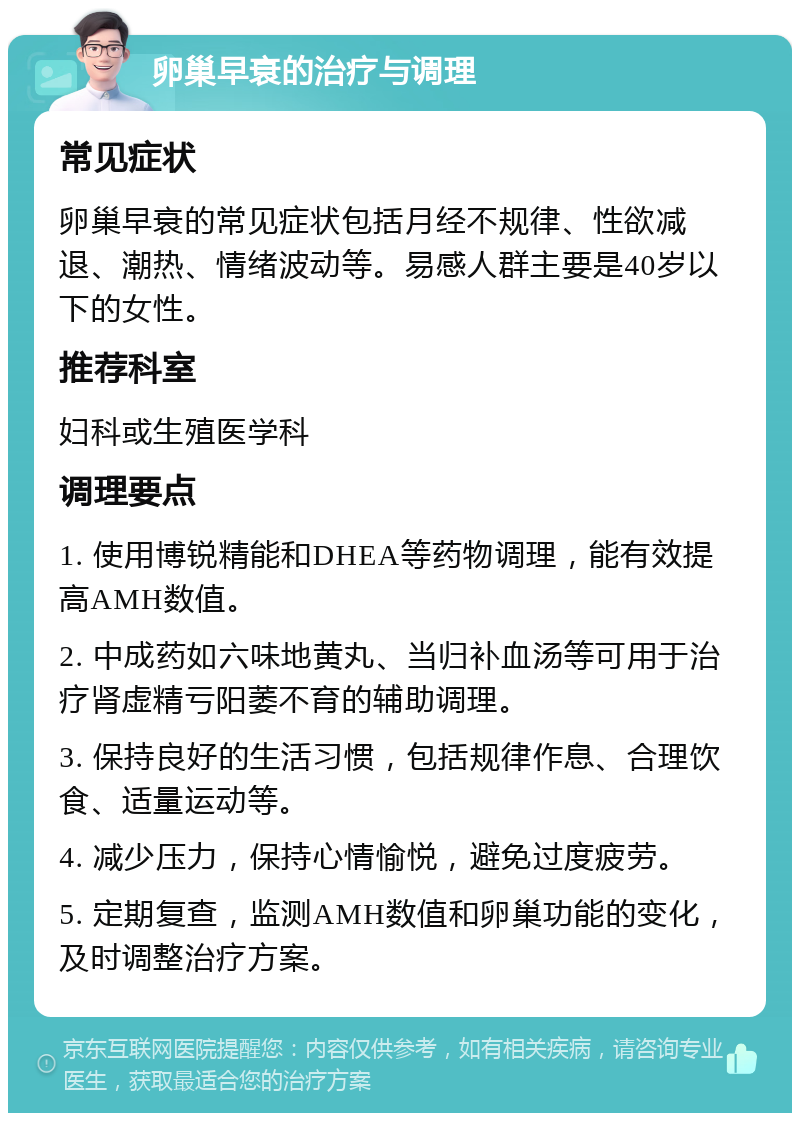 卵巢早衰的治疗与调理 常见症状 卵巢早衰的常见症状包括月经不规律、性欲减退、潮热、情绪波动等。易感人群主要是40岁以下的女性。 推荐科室 妇科或生殖医学科 调理要点 1. 使用博锐精能和DHEA等药物调理，能有效提高AMH数值。 2. 中成药如六味地黄丸、当归补血汤等可用于治疗肾虚精亏阳萎不育的辅助调理。 3. 保持良好的生活习惯，包括规律作息、合理饮食、适量运动等。 4. 减少压力，保持心情愉悦，避免过度疲劳。 5. 定期复查，监测AMH数值和卵巢功能的变化，及时调整治疗方案。