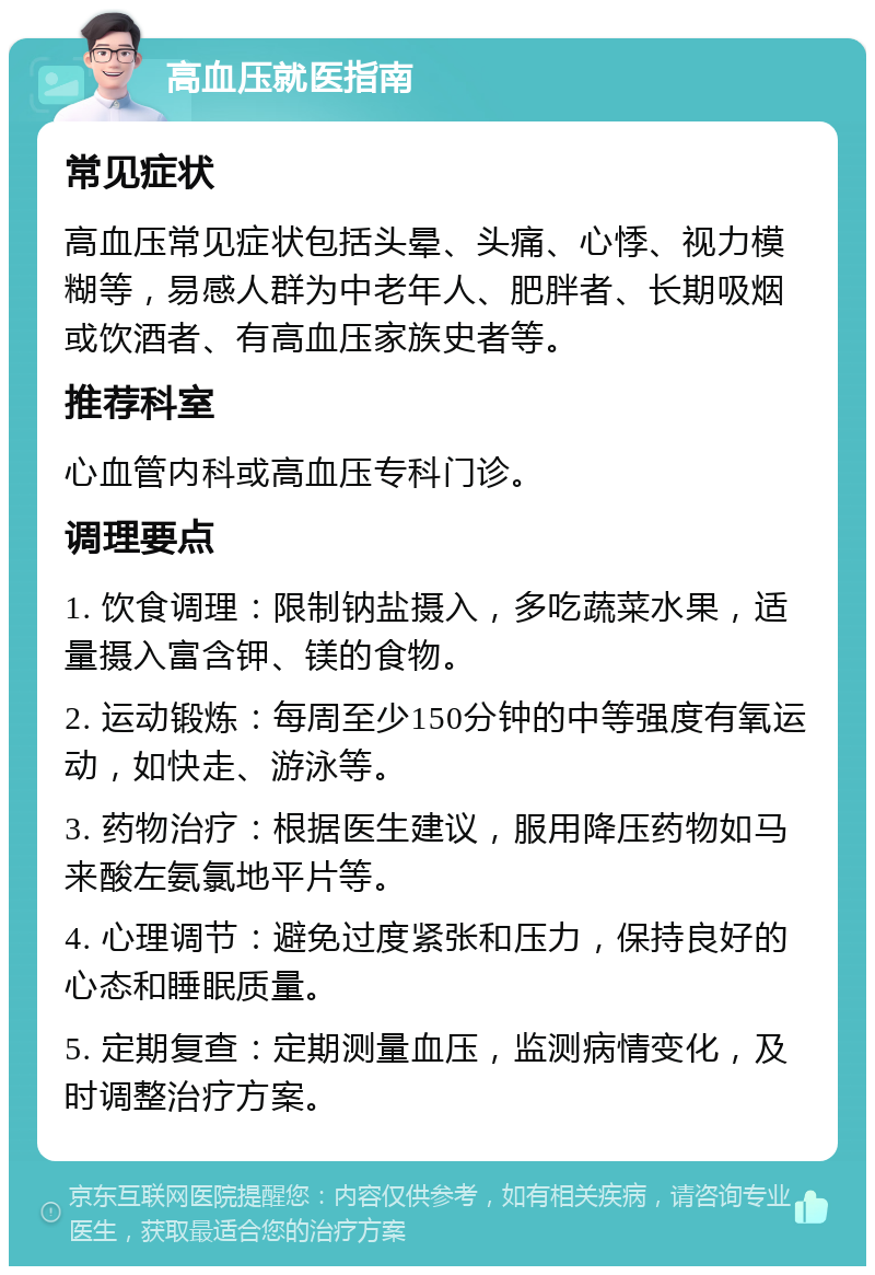 高血压就医指南 常见症状 高血压常见症状包括头晕、头痛、心悸、视力模糊等，易感人群为中老年人、肥胖者、长期吸烟或饮酒者、有高血压家族史者等。 推荐科室 心血管内科或高血压专科门诊。 调理要点 1. 饮食调理：限制钠盐摄入，多吃蔬菜水果，适量摄入富含钾、镁的食物。 2. 运动锻炼：每周至少150分钟的中等强度有氧运动，如快走、游泳等。 3. 药物治疗：根据医生建议，服用降压药物如马来酸左氨氯地平片等。 4. 心理调节：避免过度紧张和压力，保持良好的心态和睡眠质量。 5. 定期复查：定期测量血压，监测病情变化，及时调整治疗方案。