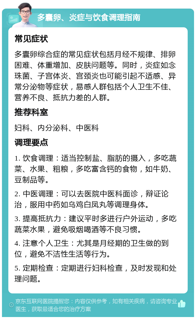 多囊卵、炎症与饮食调理指南 常见症状 多囊卵综合症的常见症状包括月经不规律、排卵困难、体重增加、皮肤问题等。同时，炎症如念珠菌、子宫体炎、宫颈炎也可能引起不适感、异常分泌物等症状，易感人群包括个人卫生不佳、营养不良、抵抗力差的人群。 推荐科室 妇科、内分泌科、中医科 调理要点 1. 饮食调理：适当控制盐、脂肪的摄入，多吃蔬菜、水果、粗粮，多吃富含钙的食物，如牛奶、豆制品等。 2. 中医调理：可以去医院中医科面诊，辩证论治，服用中药如乌鸡白凤丸等调理身体。 3. 提高抵抗力：建议平时多进行户外运动，多吃蔬菜水果，避免吸烟喝酒等不良习惯。 4. 注意个人卫生：尤其是月经期的卫生做的到位，避免不洁性生活等行为。 5. 定期检查：定期进行妇科检查，及时发现和处理问题。