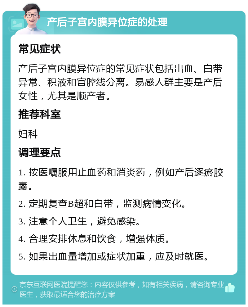 产后子宫内膜异位症的处理 常见症状 产后子宫内膜异位症的常见症状包括出血、白带异常、积液和宫腔线分离。易感人群主要是产后女性，尤其是顺产者。 推荐科室 妇科 调理要点 1. 按医嘱服用止血药和消炎药，例如产后逐瘀胶囊。 2. 定期复查B超和白带，监测病情变化。 3. 注意个人卫生，避免感染。 4. 合理安排休息和饮食，增强体质。 5. 如果出血量增加或症状加重，应及时就医。