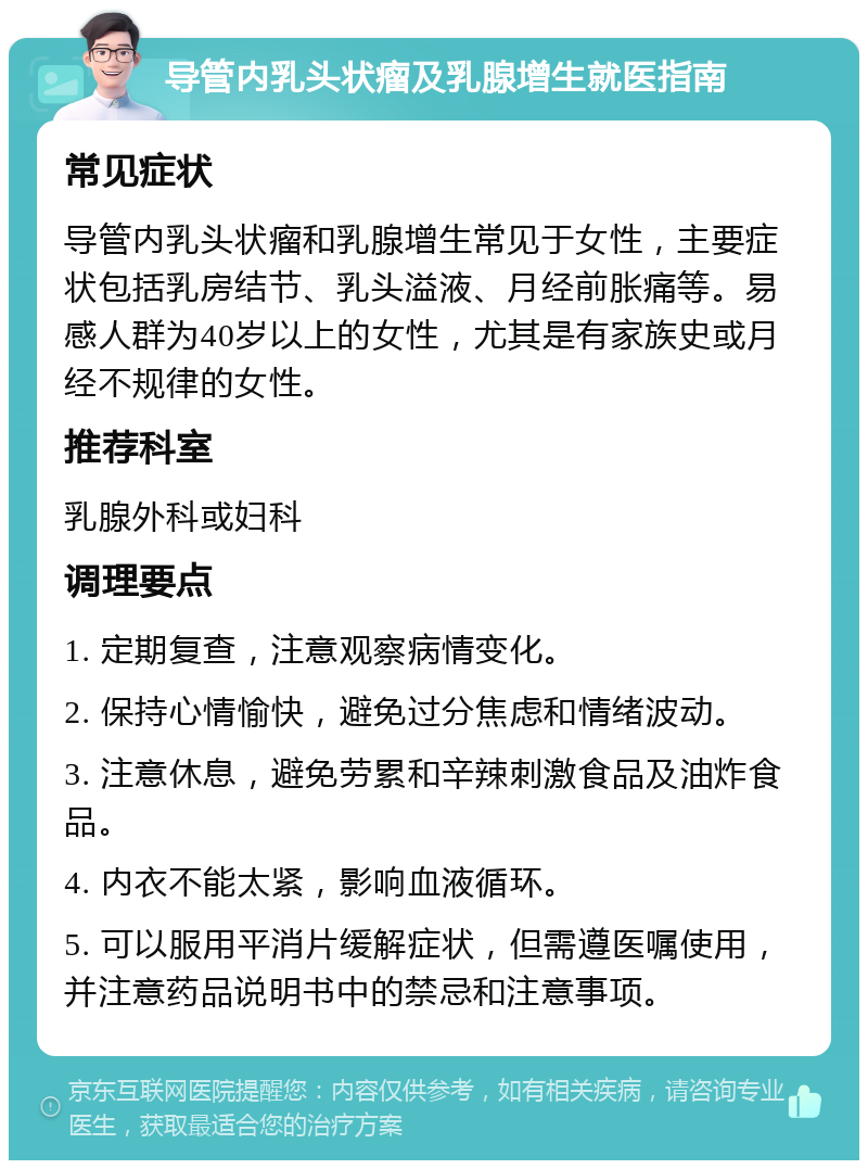 导管内乳头状瘤及乳腺增生就医指南 常见症状 导管内乳头状瘤和乳腺增生常见于女性，主要症状包括乳房结节、乳头溢液、月经前胀痛等。易感人群为40岁以上的女性，尤其是有家族史或月经不规律的女性。 推荐科室 乳腺外科或妇科 调理要点 1. 定期复查，注意观察病情变化。 2. 保持心情愉快，避免过分焦虑和情绪波动。 3. 注意休息，避免劳累和辛辣刺激食品及油炸食品。 4. 内衣不能太紧，影响血液循环。 5. 可以服用平消片缓解症状，但需遵医嘱使用，并注意药品说明书中的禁忌和注意事项。