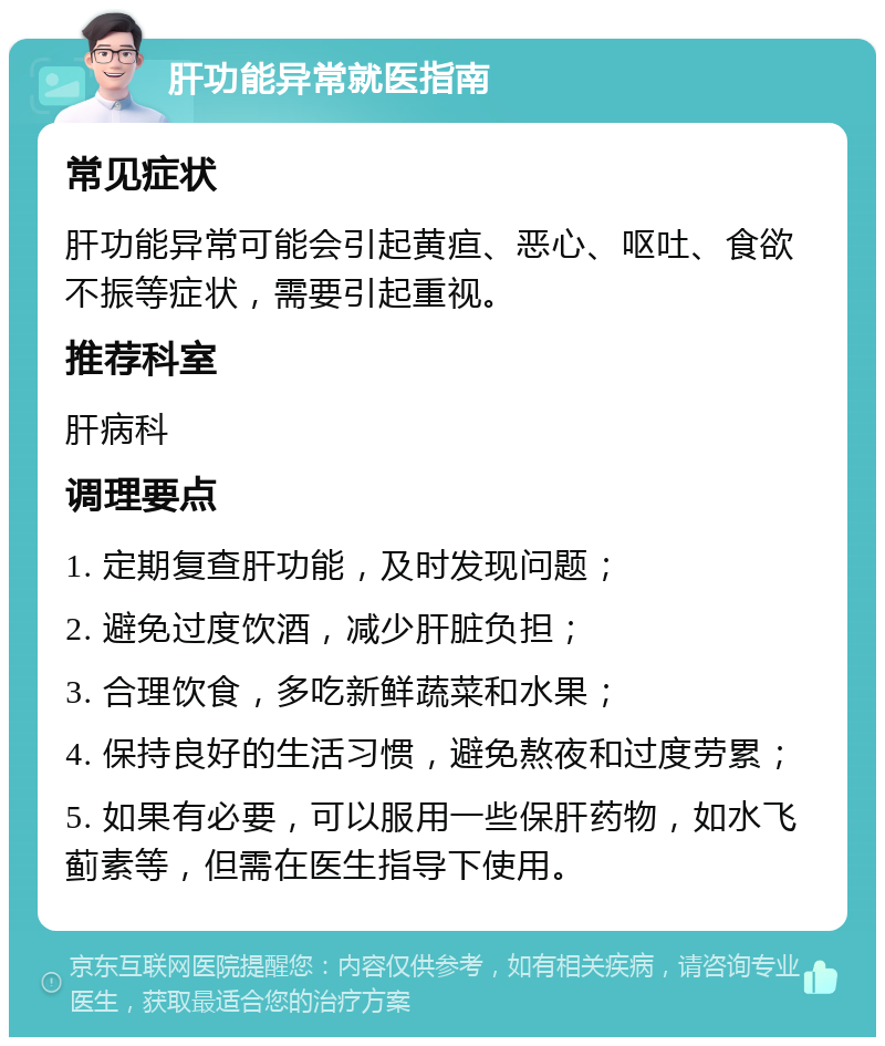 肝功能异常就医指南 常见症状 肝功能异常可能会引起黄疸、恶心、呕吐、食欲不振等症状，需要引起重视。 推荐科室 肝病科 调理要点 1. 定期复查肝功能，及时发现问题； 2. 避免过度饮酒，减少肝脏负担； 3. 合理饮食，多吃新鲜蔬菜和水果； 4. 保持良好的生活习惯，避免熬夜和过度劳累； 5. 如果有必要，可以服用一些保肝药物，如水飞蓟素等，但需在医生指导下使用。