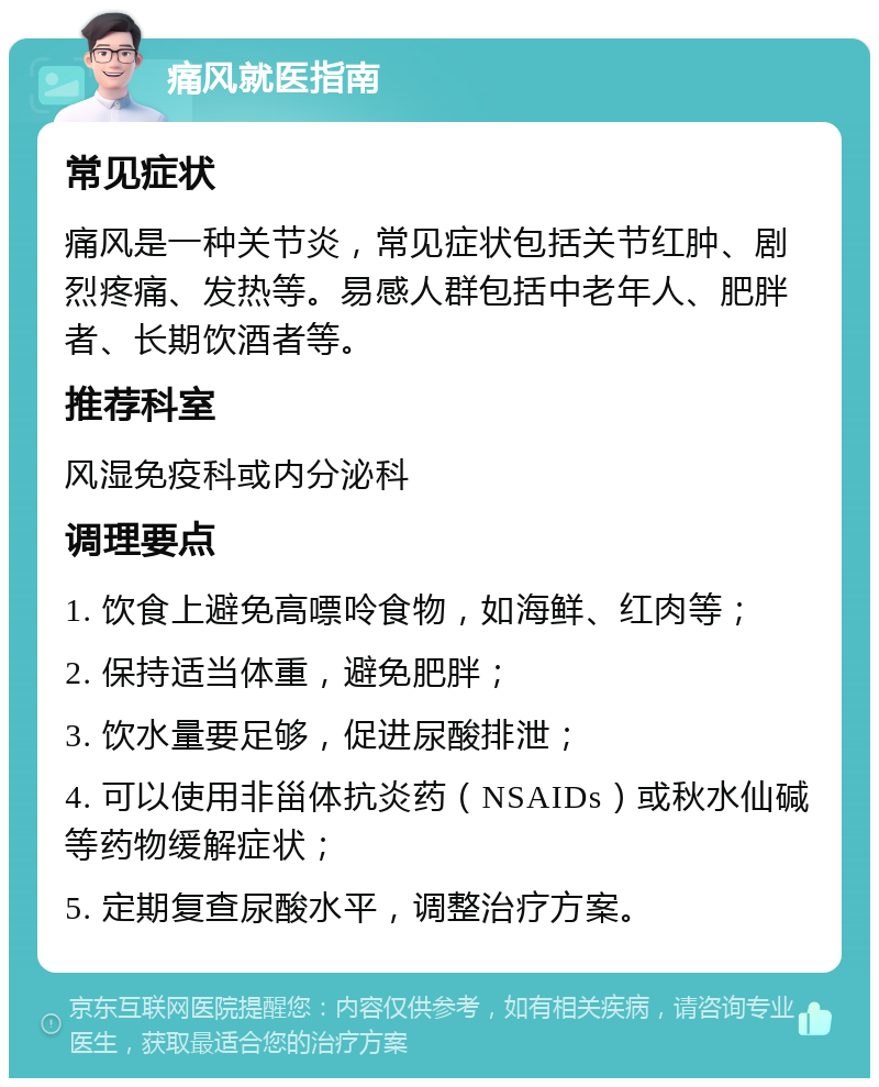 痛风就医指南 常见症状 痛风是一种关节炎，常见症状包括关节红肿、剧烈疼痛、发热等。易感人群包括中老年人、肥胖者、长期饮酒者等。 推荐科室 风湿免疫科或内分泌科 调理要点 1. 饮食上避免高嘌呤食物，如海鲜、红肉等； 2. 保持适当体重，避免肥胖； 3. 饮水量要足够，促进尿酸排泄； 4. 可以使用非甾体抗炎药（NSAIDs）或秋水仙碱等药物缓解症状； 5. 定期复查尿酸水平，调整治疗方案。