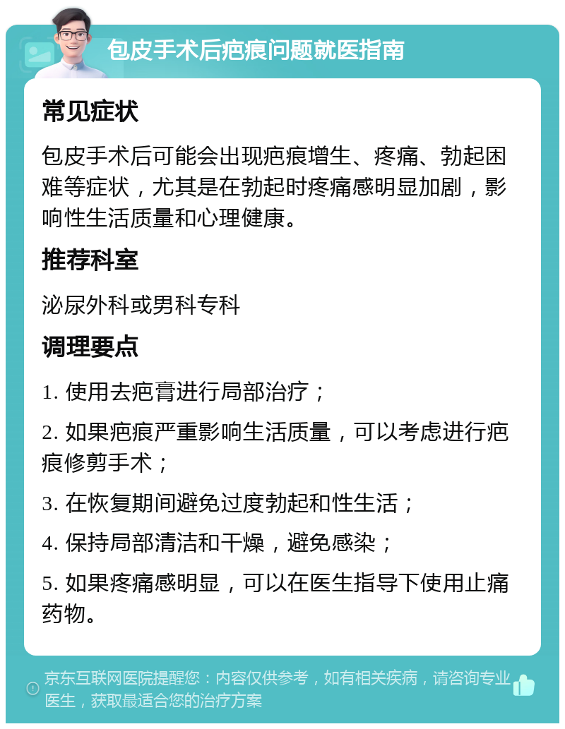 包皮手术后疤痕问题就医指南 常见症状 包皮手术后可能会出现疤痕增生、疼痛、勃起困难等症状，尤其是在勃起时疼痛感明显加剧，影响性生活质量和心理健康。 推荐科室 泌尿外科或男科专科 调理要点 1. 使用去疤膏进行局部治疗； 2. 如果疤痕严重影响生活质量，可以考虑进行疤痕修剪手术； 3. 在恢复期间避免过度勃起和性生活； 4. 保持局部清洁和干燥，避免感染； 5. 如果疼痛感明显，可以在医生指导下使用止痛药物。