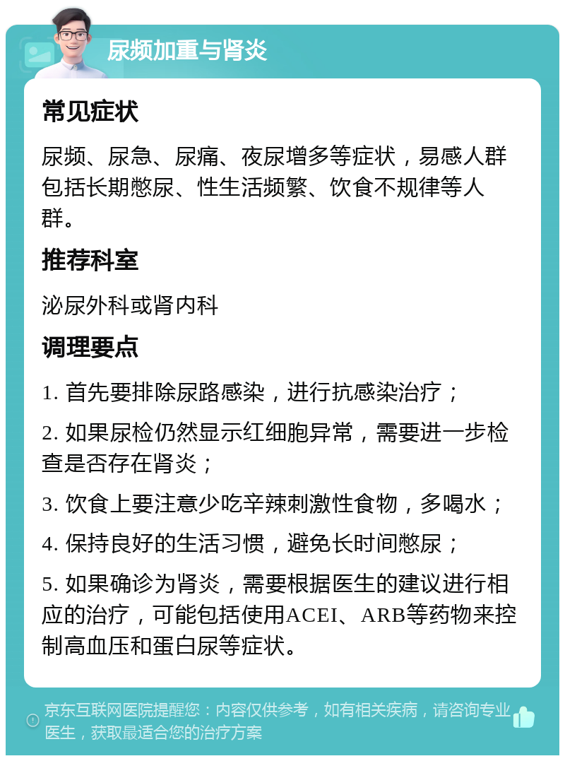 尿频加重与肾炎 常见症状 尿频、尿急、尿痛、夜尿增多等症状，易感人群包括长期憋尿、性生活频繁、饮食不规律等人群。 推荐科室 泌尿外科或肾内科 调理要点 1. 首先要排除尿路感染，进行抗感染治疗； 2. 如果尿检仍然显示红细胞异常，需要进一步检查是否存在肾炎； 3. 饮食上要注意少吃辛辣刺激性食物，多喝水； 4. 保持良好的生活习惯，避免长时间憋尿； 5. 如果确诊为肾炎，需要根据医生的建议进行相应的治疗，可能包括使用ACEI、ARB等药物来控制高血压和蛋白尿等症状。