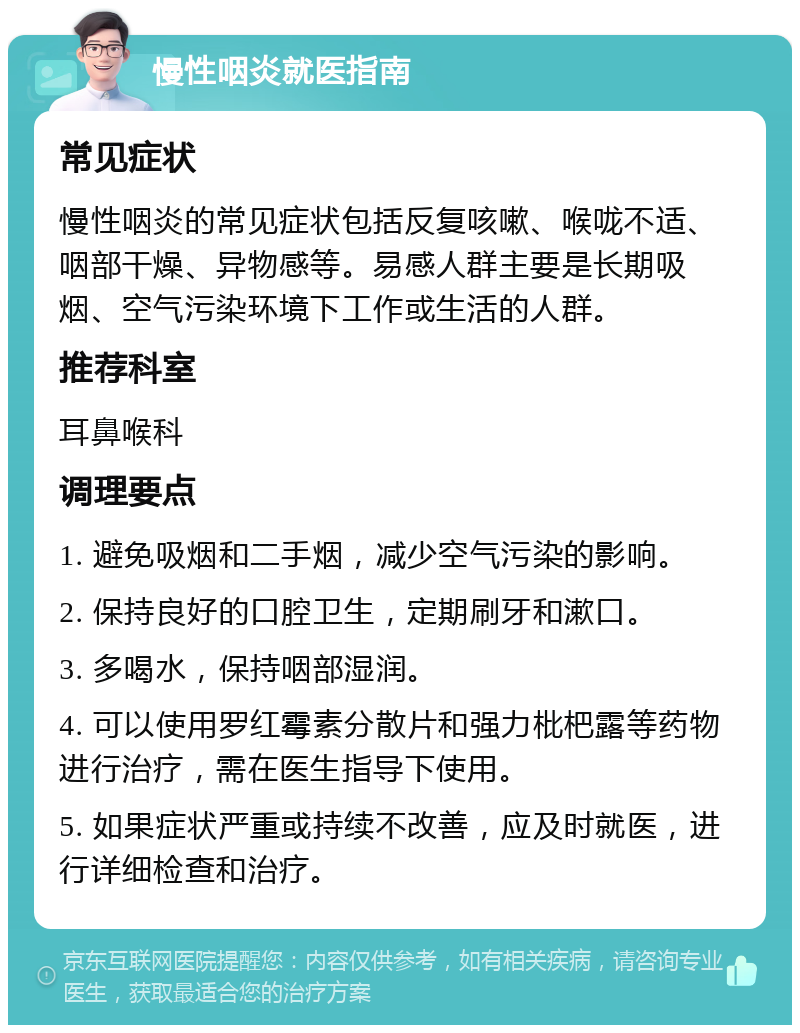 慢性咽炎就医指南 常见症状 慢性咽炎的常见症状包括反复咳嗽、喉咙不适、咽部干燥、异物感等。易感人群主要是长期吸烟、空气污染环境下工作或生活的人群。 推荐科室 耳鼻喉科 调理要点 1. 避免吸烟和二手烟，减少空气污染的影响。 2. 保持良好的口腔卫生，定期刷牙和漱口。 3. 多喝水，保持咽部湿润。 4. 可以使用罗红霉素分散片和强力枇杷露等药物进行治疗，需在医生指导下使用。 5. 如果症状严重或持续不改善，应及时就医，进行详细检查和治疗。