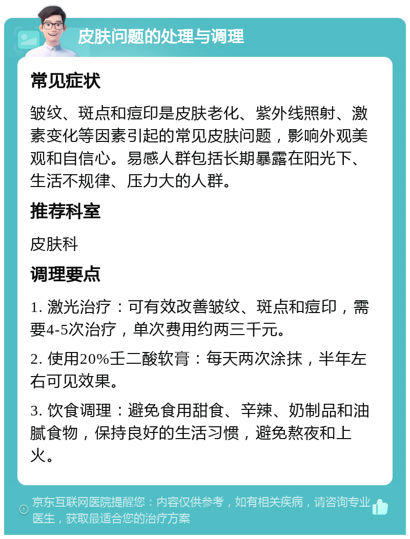 皮肤问题的处理与调理 常见症状 皱纹、斑点和痘印是皮肤老化、紫外线照射、激素变化等因素引起的常见皮肤问题，影响外观美观和自信心。易感人群包括长期暴露在阳光下、生活不规律、压力大的人群。 推荐科室 皮肤科 调理要点 1. 激光治疗：可有效改善皱纹、斑点和痘印，需要4-5次治疗，单次费用约两三千元。 2. 使用20%壬二酸软膏：每天两次涂抹，半年左右可见效果。 3. 饮食调理：避免食用甜食、辛辣、奶制品和油腻食物，保持良好的生活习惯，避免熬夜和上火。