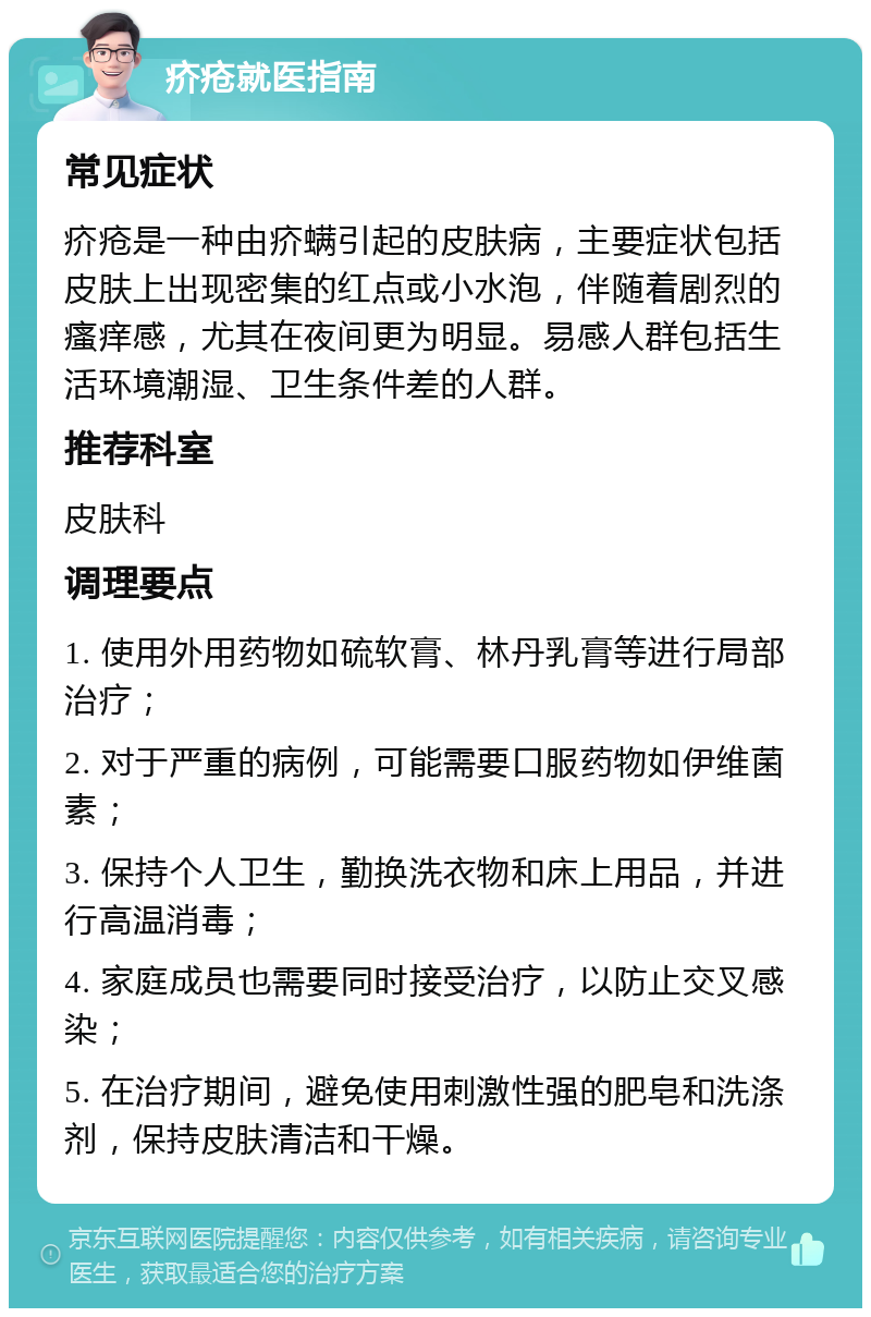 疥疮就医指南 常见症状 疥疮是一种由疥螨引起的皮肤病，主要症状包括皮肤上出现密集的红点或小水泡，伴随着剧烈的瘙痒感，尤其在夜间更为明显。易感人群包括生活环境潮湿、卫生条件差的人群。 推荐科室 皮肤科 调理要点 1. 使用外用药物如硫软膏、林丹乳膏等进行局部治疗； 2. 对于严重的病例，可能需要口服药物如伊维菌素； 3. 保持个人卫生，勤换洗衣物和床上用品，并进行高温消毒； 4. 家庭成员也需要同时接受治疗，以防止交叉感染； 5. 在治疗期间，避免使用刺激性强的肥皂和洗涤剂，保持皮肤清洁和干燥。