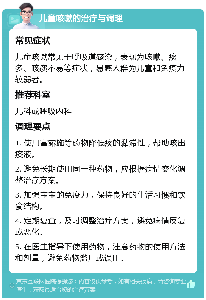 儿童咳嗽的治疗与调理 常见症状 儿童咳嗽常见于呼吸道感染，表现为咳嗽、痰多、咳痰不易等症状，易感人群为儿童和免疫力较弱者。 推荐科室 儿科或呼吸内科 调理要点 1. 使用富露施等药物降低痰的黏滞性，帮助咳出痰液。 2. 避免长期使用同一种药物，应根据病情变化调整治疗方案。 3. 加强宝宝的免疫力，保持良好的生活习惯和饮食结构。 4. 定期复查，及时调整治疗方案，避免病情反复或恶化。 5. 在医生指导下使用药物，注意药物的使用方法和剂量，避免药物滥用或误用。