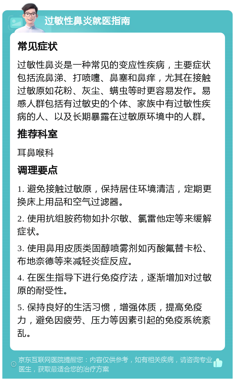 过敏性鼻炎就医指南 常见症状 过敏性鼻炎是一种常见的变应性疾病，主要症状包括流鼻涕、打喷嚏、鼻塞和鼻痒，尤其在接触过敏原如花粉、灰尘、螨虫等时更容易发作。易感人群包括有过敏史的个体、家族中有过敏性疾病的人、以及长期暴露在过敏原环境中的人群。 推荐科室 耳鼻喉科 调理要点 1. 避免接触过敏原，保持居住环境清洁，定期更换床上用品和空气过滤器。 2. 使用抗组胺药物如扑尔敏、氯雷他定等来缓解症状。 3. 使用鼻用皮质类固醇喷雾剂如丙酸氟替卡松、布地奈德等来减轻炎症反应。 4. 在医生指导下进行免疫疗法，逐渐增加对过敏原的耐受性。 5. 保持良好的生活习惯，增强体质，提高免疫力，避免因疲劳、压力等因素引起的免疫系统紊乱。