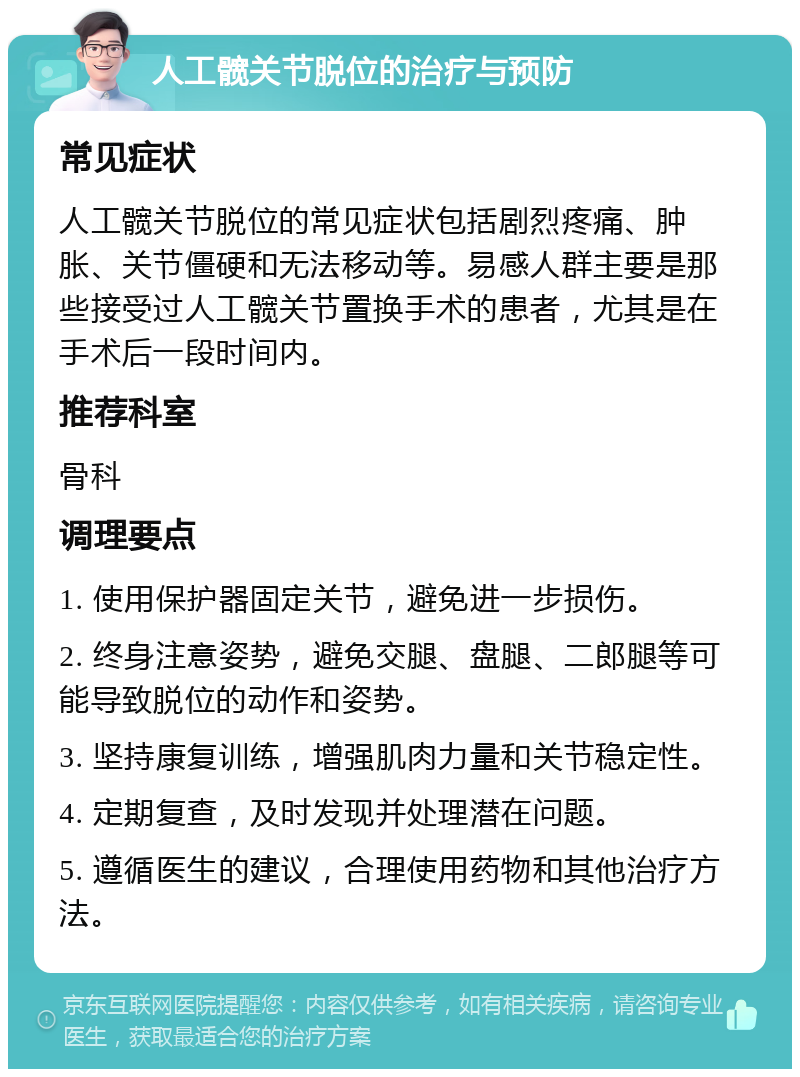 人工髋关节脱位的治疗与预防 常见症状 人工髋关节脱位的常见症状包括剧烈疼痛、肿胀、关节僵硬和无法移动等。易感人群主要是那些接受过人工髋关节置换手术的患者，尤其是在手术后一段时间内。 推荐科室 骨科 调理要点 1. 使用保护器固定关节，避免进一步损伤。 2. 终身注意姿势，避免交腿、盘腿、二郎腿等可能导致脱位的动作和姿势。 3. 坚持康复训练，增强肌肉力量和关节稳定性。 4. 定期复查，及时发现并处理潜在问题。 5. 遵循医生的建议，合理使用药物和其他治疗方法。