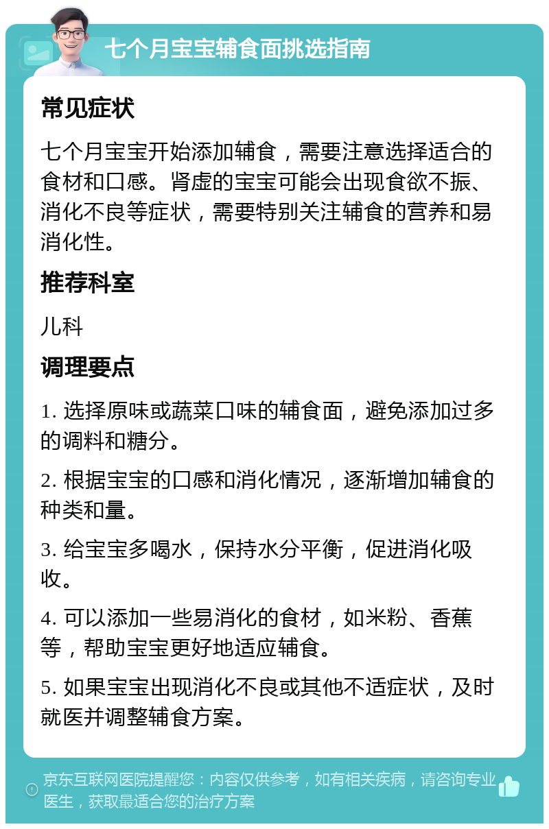 七个月宝宝辅食面挑选指南 常见症状 七个月宝宝开始添加辅食，需要注意选择适合的食材和口感。肾虚的宝宝可能会出现食欲不振、消化不良等症状，需要特别关注辅食的营养和易消化性。 推荐科室 儿科 调理要点 1. 选择原味或蔬菜口味的辅食面，避免添加过多的调料和糖分。 2. 根据宝宝的口感和消化情况，逐渐增加辅食的种类和量。 3. 给宝宝多喝水，保持水分平衡，促进消化吸收。 4. 可以添加一些易消化的食材，如米粉、香蕉等，帮助宝宝更好地适应辅食。 5. 如果宝宝出现消化不良或其他不适症状，及时就医并调整辅食方案。