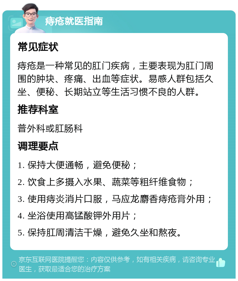 痔疮就医指南 常见症状 痔疮是一种常见的肛门疾病，主要表现为肛门周围的肿块、疼痛、出血等症状。易感人群包括久坐、便秘、长期站立等生活习惯不良的人群。 推荐科室 普外科或肛肠科 调理要点 1. 保持大便通畅，避免便秘； 2. 饮食上多摄入水果、蔬菜等粗纤维食物； 3. 使用痔炎消片口服，马应龙麝香痔疮膏外用； 4. 坐浴使用高锰酸钾外用片； 5. 保持肛周清洁干燥，避免久坐和熬夜。