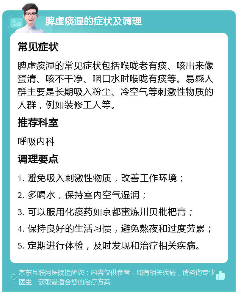 脾虚痰湿的症状及调理 常见症状 脾虚痰湿的常见症状包括喉咙老有痰、咳出来像蛋清、咳不干净、咽口水时喉咙有痰等。易感人群主要是长期吸入粉尘、冷空气等刺激性物质的人群，例如装修工人等。 推荐科室 呼吸内科 调理要点 1. 避免吸入刺激性物质，改善工作环境； 2. 多喝水，保持室内空气湿润； 3. 可以服用化痰药如京都蜜炼川贝枇杷膏； 4. 保持良好的生活习惯，避免熬夜和过度劳累； 5. 定期进行体检，及时发现和治疗相关疾病。