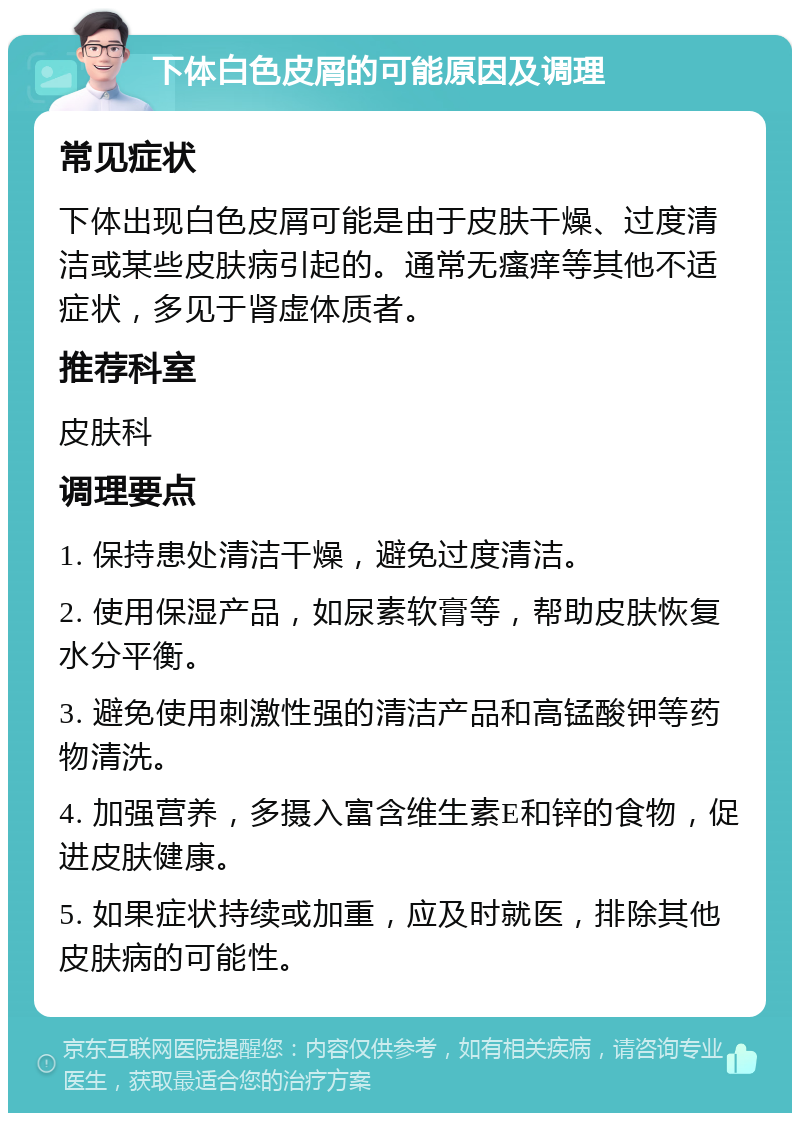 下体白色皮屑的可能原因及调理 常见症状 下体出现白色皮屑可能是由于皮肤干燥、过度清洁或某些皮肤病引起的。通常无瘙痒等其他不适症状，多见于肾虚体质者。 推荐科室 皮肤科 调理要点 1. 保持患处清洁干燥，避免过度清洁。 2. 使用保湿产品，如尿素软膏等，帮助皮肤恢复水分平衡。 3. 避免使用刺激性强的清洁产品和高锰酸钾等药物清洗。 4. 加强营养，多摄入富含维生素E和锌的食物，促进皮肤健康。 5. 如果症状持续或加重，应及时就医，排除其他皮肤病的可能性。