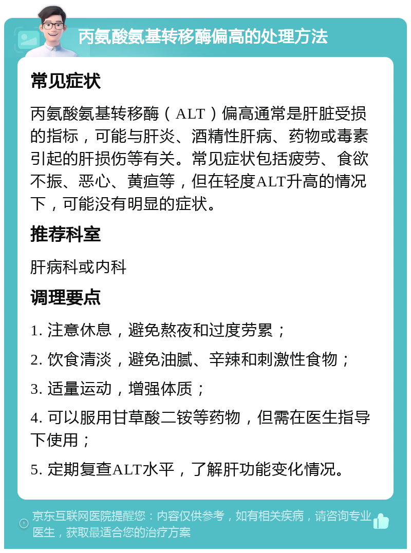 丙氨酸氨基转移酶偏高的处理方法 常见症状 丙氨酸氨基转移酶（ALT）偏高通常是肝脏受损的指标，可能与肝炎、酒精性肝病、药物或毒素引起的肝损伤等有关。常见症状包括疲劳、食欲不振、恶心、黄疸等，但在轻度ALT升高的情况下，可能没有明显的症状。 推荐科室 肝病科或内科 调理要点 1. 注意休息，避免熬夜和过度劳累； 2. 饮食清淡，避免油腻、辛辣和刺激性食物； 3. 适量运动，增强体质； 4. 可以服用甘草酸二铵等药物，但需在医生指导下使用； 5. 定期复查ALT水平，了解肝功能变化情况。