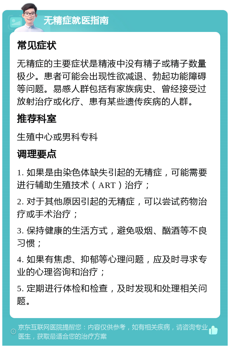 无精症就医指南 常见症状 无精症的主要症状是精液中没有精子或精子数量极少。患者可能会出现性欲减退、勃起功能障碍等问题。易感人群包括有家族病史、曾经接受过放射治疗或化疗、患有某些遗传疾病的人群。 推荐科室 生殖中心或男科专科 调理要点 1. 如果是由染色体缺失引起的无精症，可能需要进行辅助生殖技术（ART）治疗； 2. 对于其他原因引起的无精症，可以尝试药物治疗或手术治疗； 3. 保持健康的生活方式，避免吸烟、酗酒等不良习惯； 4. 如果有焦虑、抑郁等心理问题，应及时寻求专业的心理咨询和治疗； 5. 定期进行体检和检查，及时发现和处理相关问题。