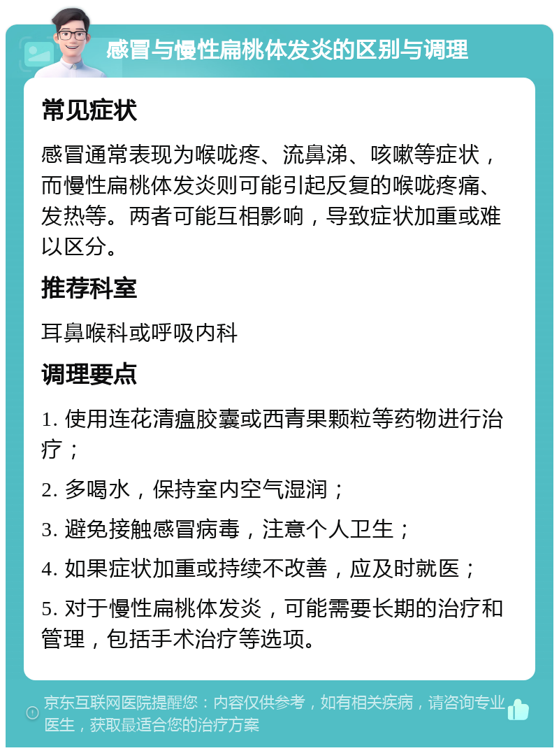 感冒与慢性扁桃体发炎的区别与调理 常见症状 感冒通常表现为喉咙疼、流鼻涕、咳嗽等症状，而慢性扁桃体发炎则可能引起反复的喉咙疼痛、发热等。两者可能互相影响，导致症状加重或难以区分。 推荐科室 耳鼻喉科或呼吸内科 调理要点 1. 使用连花清瘟胶囊或西青果颗粒等药物进行治疗； 2. 多喝水，保持室内空气湿润； 3. 避免接触感冒病毒，注意个人卫生； 4. 如果症状加重或持续不改善，应及时就医； 5. 对于慢性扁桃体发炎，可能需要长期的治疗和管理，包括手术治疗等选项。