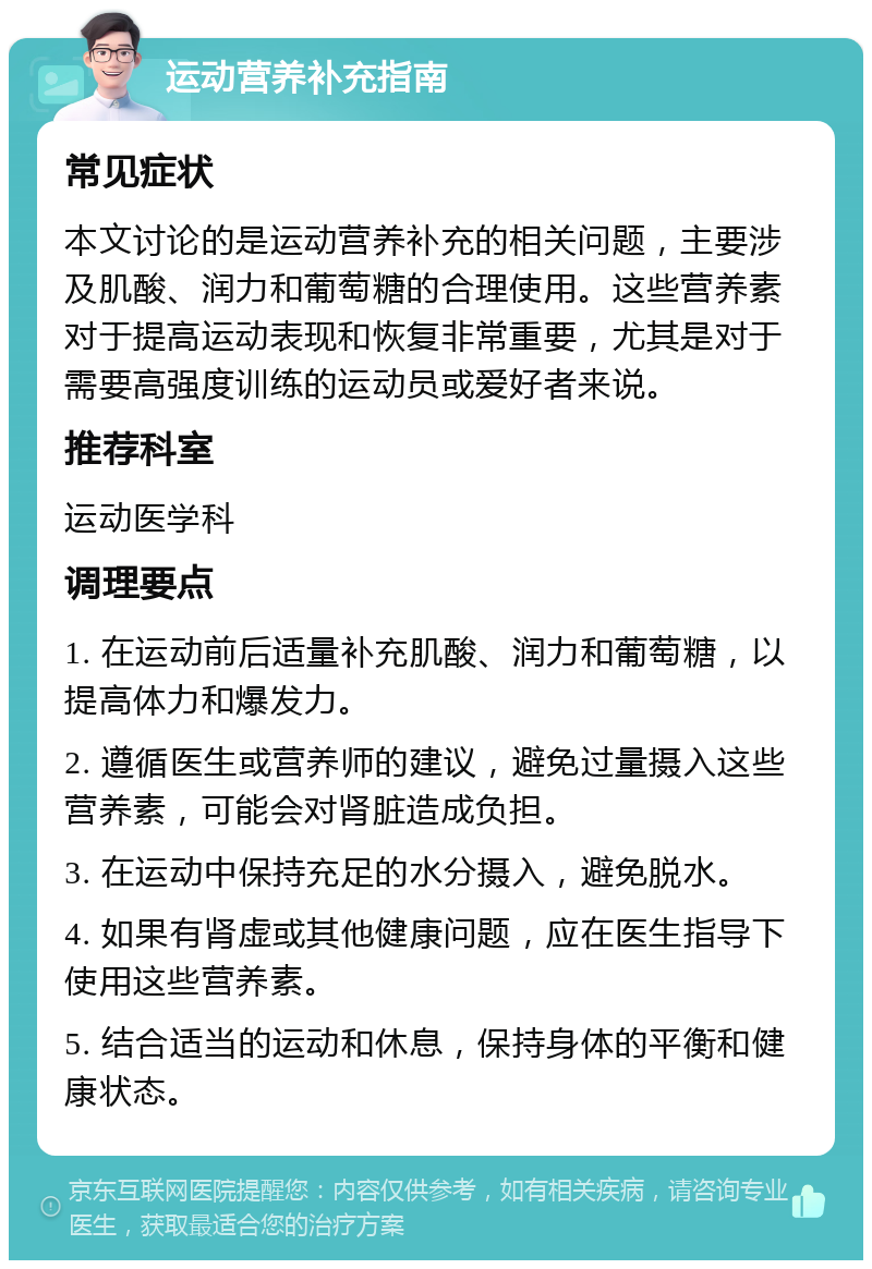 运动营养补充指南 常见症状 本文讨论的是运动营养补充的相关问题，主要涉及肌酸、润力和葡萄糖的合理使用。这些营养素对于提高运动表现和恢复非常重要，尤其是对于需要高强度训练的运动员或爱好者来说。 推荐科室 运动医学科 调理要点 1. 在运动前后适量补充肌酸、润力和葡萄糖，以提高体力和爆发力。 2. 遵循医生或营养师的建议，避免过量摄入这些营养素，可能会对肾脏造成负担。 3. 在运动中保持充足的水分摄入，避免脱水。 4. 如果有肾虚或其他健康问题，应在医生指导下使用这些营养素。 5. 结合适当的运动和休息，保持身体的平衡和健康状态。