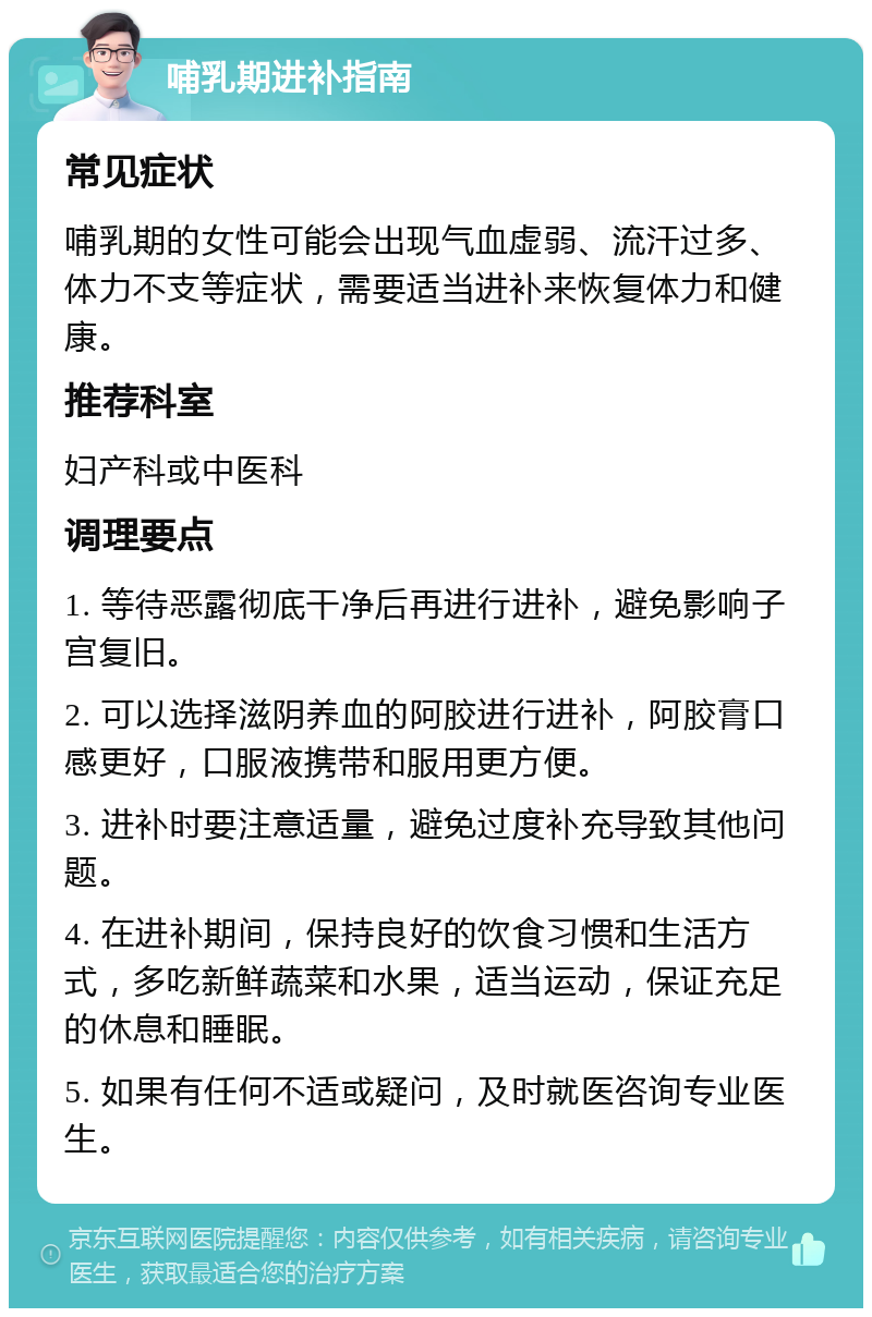 哺乳期进补指南 常见症状 哺乳期的女性可能会出现气血虚弱、流汗过多、体力不支等症状，需要适当进补来恢复体力和健康。 推荐科室 妇产科或中医科 调理要点 1. 等待恶露彻底干净后再进行进补，避免影响子宫复旧。 2. 可以选择滋阴养血的阿胶进行进补，阿胶膏口感更好，口服液携带和服用更方便。 3. 进补时要注意适量，避免过度补充导致其他问题。 4. 在进补期间，保持良好的饮食习惯和生活方式，多吃新鲜蔬菜和水果，适当运动，保证充足的休息和睡眠。 5. 如果有任何不适或疑问，及时就医咨询专业医生。