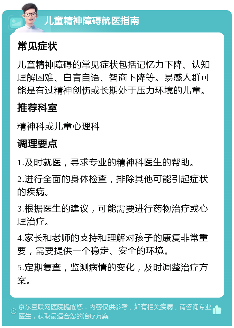 儿童精神障碍就医指南 常见症状 儿童精神障碍的常见症状包括记忆力下降、认知理解困难、白言自语、智商下降等。易感人群可能是有过精神创伤或长期处于压力环境的儿童。 推荐科室 精神科或儿童心理科 调理要点 1.及时就医，寻求专业的精神科医生的帮助。 2.进行全面的身体检查，排除其他可能引起症状的疾病。 3.根据医生的建议，可能需要进行药物治疗或心理治疗。 4.家长和老师的支持和理解对孩子的康复非常重要，需要提供一个稳定、安全的环境。 5.定期复查，监测病情的变化，及时调整治疗方案。