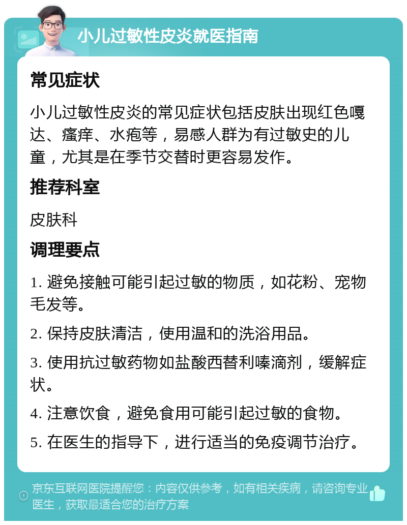 小儿过敏性皮炎就医指南 常见症状 小儿过敏性皮炎的常见症状包括皮肤出现红色嘎达、瘙痒、水疱等，易感人群为有过敏史的儿童，尤其是在季节交替时更容易发作。 推荐科室 皮肤科 调理要点 1. 避免接触可能引起过敏的物质，如花粉、宠物毛发等。 2. 保持皮肤清洁，使用温和的洗浴用品。 3. 使用抗过敏药物如盐酸西替利嗪滴剂，缓解症状。 4. 注意饮食，避免食用可能引起过敏的食物。 5. 在医生的指导下，进行适当的免疫调节治疗。