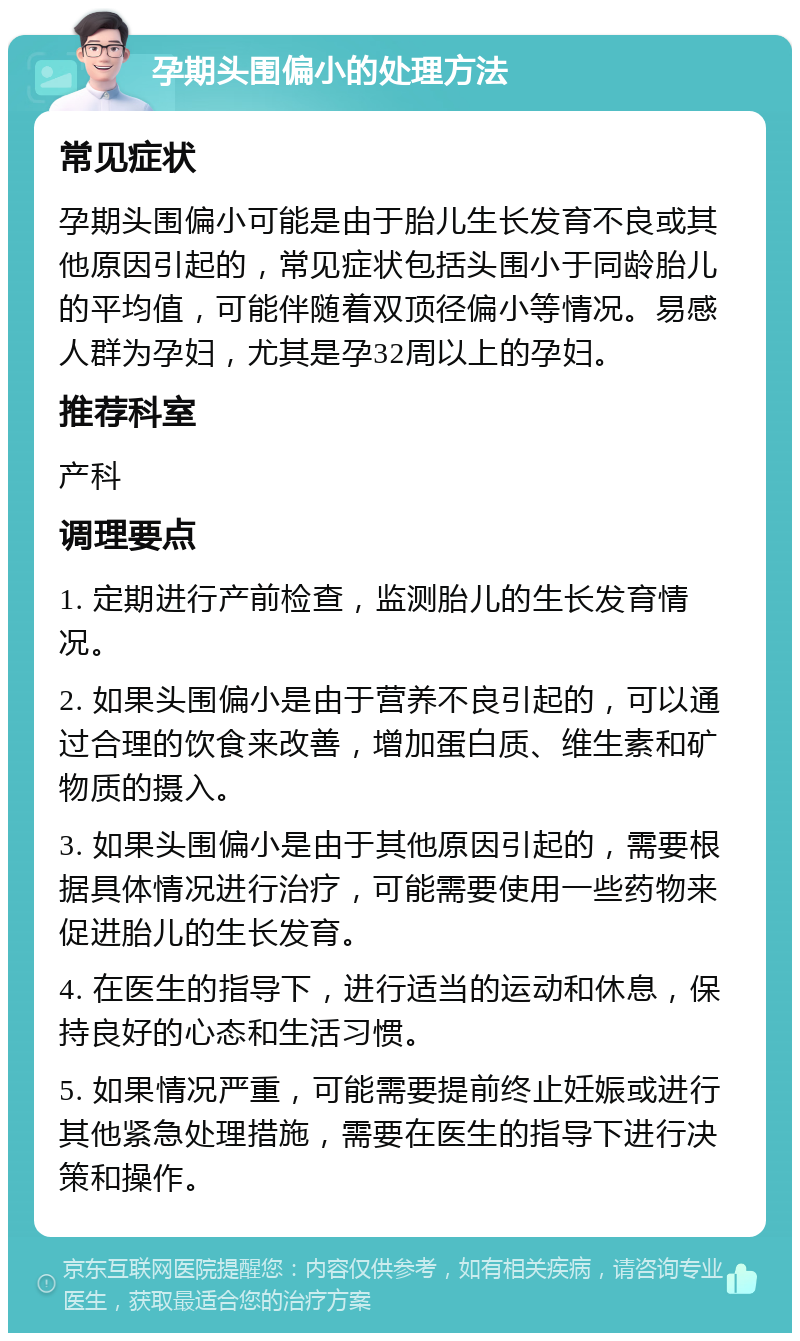 孕期头围偏小的处理方法 常见症状 孕期头围偏小可能是由于胎儿生长发育不良或其他原因引起的，常见症状包括头围小于同龄胎儿的平均值，可能伴随着双顶径偏小等情况。易感人群为孕妇，尤其是孕32周以上的孕妇。 推荐科室 产科 调理要点 1. 定期进行产前检查，监测胎儿的生长发育情况。 2. 如果头围偏小是由于营养不良引起的，可以通过合理的饮食来改善，增加蛋白质、维生素和矿物质的摄入。 3. 如果头围偏小是由于其他原因引起的，需要根据具体情况进行治疗，可能需要使用一些药物来促进胎儿的生长发育。 4. 在医生的指导下，进行适当的运动和休息，保持良好的心态和生活习惯。 5. 如果情况严重，可能需要提前终止妊娠或进行其他紧急处理措施，需要在医生的指导下进行决策和操作。