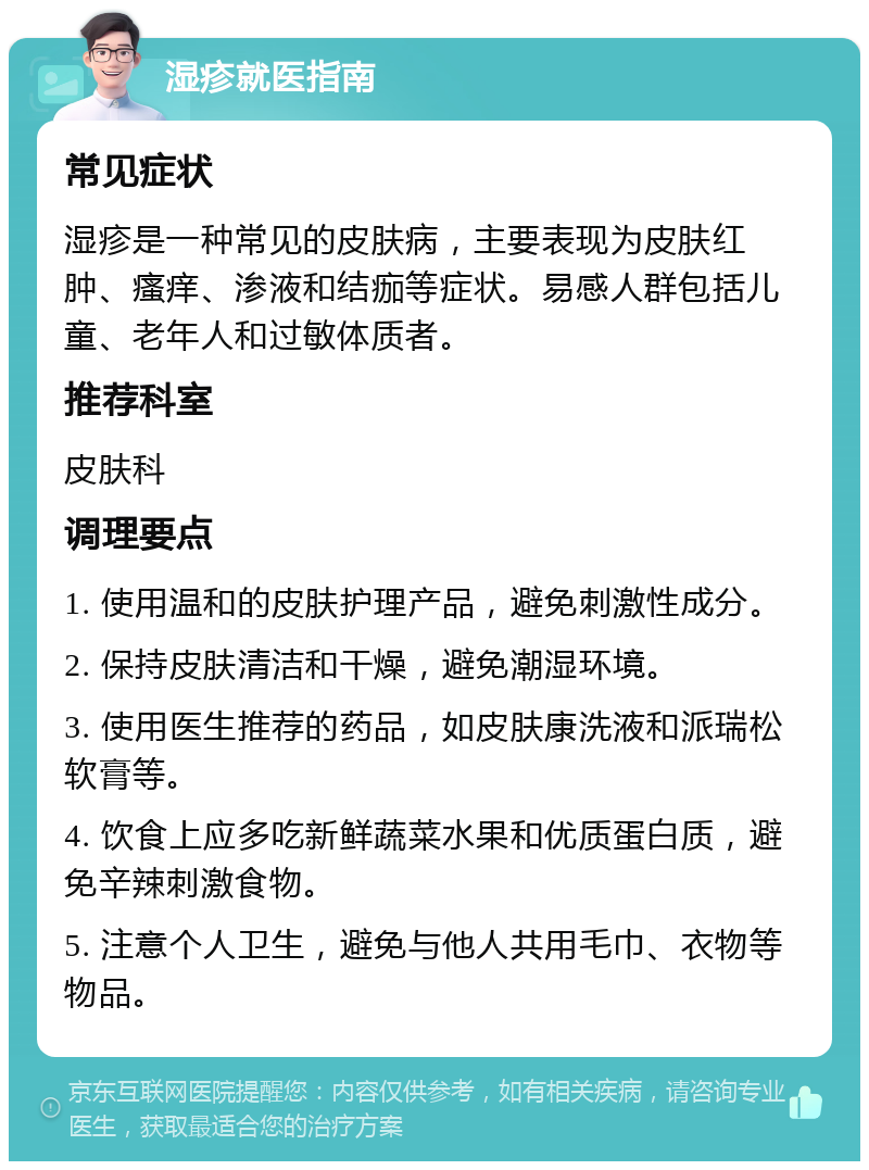 湿疹就医指南 常见症状 湿疹是一种常见的皮肤病，主要表现为皮肤红肿、瘙痒、渗液和结痂等症状。易感人群包括儿童、老年人和过敏体质者。 推荐科室 皮肤科 调理要点 1. 使用温和的皮肤护理产品，避免刺激性成分。 2. 保持皮肤清洁和干燥，避免潮湿环境。 3. 使用医生推荐的药品，如皮肤康洗液和派瑞松软膏等。 4. 饮食上应多吃新鲜蔬菜水果和优质蛋白质，避免辛辣刺激食物。 5. 注意个人卫生，避免与他人共用毛巾、衣物等物品。