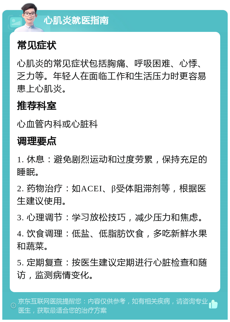 心肌炎就医指南 常见症状 心肌炎的常见症状包括胸痛、呼吸困难、心悸、乏力等。年轻人在面临工作和生活压力时更容易患上心肌炎。 推荐科室 心血管内科或心脏科 调理要点 1. 休息：避免剧烈运动和过度劳累，保持充足的睡眠。 2. 药物治疗：如ACEI、β受体阻滞剂等，根据医生建议使用。 3. 心理调节：学习放松技巧，减少压力和焦虑。 4. 饮食调理：低盐、低脂肪饮食，多吃新鲜水果和蔬菜。 5. 定期复查：按医生建议定期进行心脏检查和随访，监测病情变化。