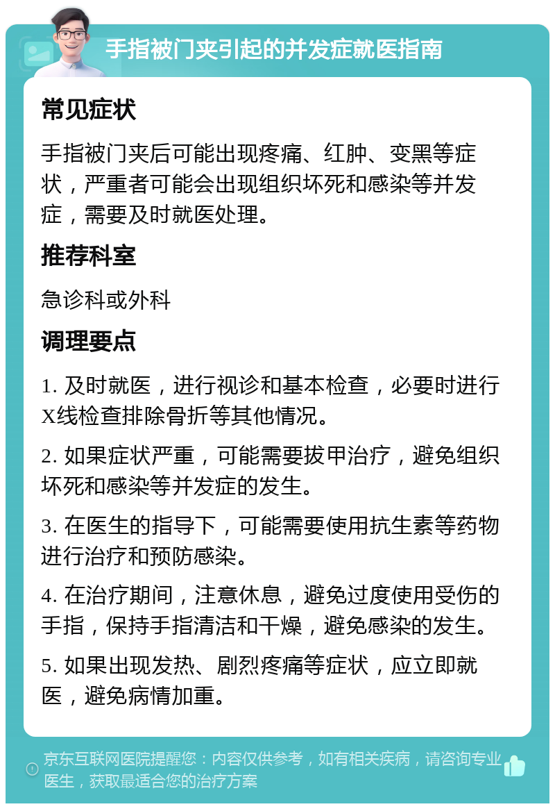 手指被门夹引起的并发症就医指南 常见症状 手指被门夹后可能出现疼痛、红肿、变黑等症状，严重者可能会出现组织坏死和感染等并发症，需要及时就医处理。 推荐科室 急诊科或外科 调理要点 1. 及时就医，进行视诊和基本检查，必要时进行X线检查排除骨折等其他情况。 2. 如果症状严重，可能需要拔甲治疗，避免组织坏死和感染等并发症的发生。 3. 在医生的指导下，可能需要使用抗生素等药物进行治疗和预防感染。 4. 在治疗期间，注意休息，避免过度使用受伤的手指，保持手指清洁和干燥，避免感染的发生。 5. 如果出现发热、剧烈疼痛等症状，应立即就医，避免病情加重。