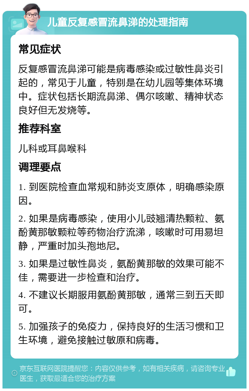 儿童反复感冒流鼻涕的处理指南 常见症状 反复感冒流鼻涕可能是病毒感染或过敏性鼻炎引起的，常见于儿童，特别是在幼儿园等集体环境中。症状包括长期流鼻涕、偶尔咳嗽、精神状态良好但无发烧等。 推荐科室 儿科或耳鼻喉科 调理要点 1. 到医院检查血常规和肺炎支原体，明确感染原因。 2. 如果是病毒感染，使用小儿豉翘清热颗粒、氨酚黄那敏颗粒等药物治疗流涕，咳嗽时可用易坦静，严重时加头孢地尼。 3. 如果是过敏性鼻炎，氨酚黄那敏的效果可能不佳，需要进一步检查和治疗。 4. 不建议长期服用氨酚黄那敏，通常三到五天即可。 5. 加强孩子的免疫力，保持良好的生活习惯和卫生环境，避免接触过敏原和病毒。