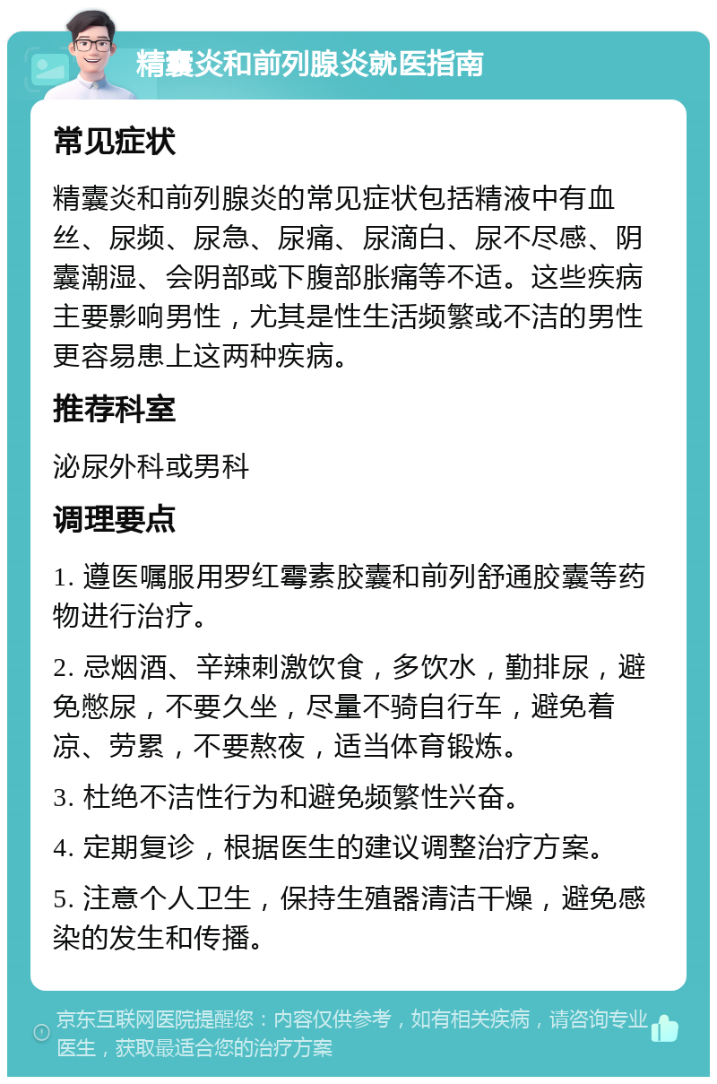 精囊炎和前列腺炎就医指南 常见症状 精囊炎和前列腺炎的常见症状包括精液中有血丝、尿频、尿急、尿痛、尿滴白、尿不尽感、阴囊潮湿、会阴部或下腹部胀痛等不适。这些疾病主要影响男性，尤其是性生活频繁或不洁的男性更容易患上这两种疾病。 推荐科室 泌尿外科或男科 调理要点 1. 遵医嘱服用罗红霉素胶囊和前列舒通胶囊等药物进行治疗。 2. 忌烟酒、辛辣刺激饮食，多饮水，勤排尿，避免憋尿，不要久坐，尽量不骑自行车，避免着凉、劳累，不要熬夜，适当体育锻炼。 3. 杜绝不洁性行为和避免频繁性兴奋。 4. 定期复诊，根据医生的建议调整治疗方案。 5. 注意个人卫生，保持生殖器清洁干燥，避免感染的发生和传播。