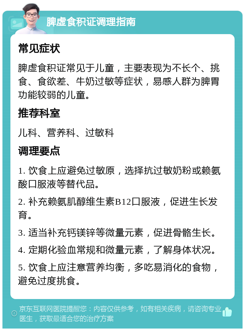 脾虚食积证调理指南 常见症状 脾虚食积证常见于儿童，主要表现为不长个、挑食、食欲差、牛奶过敏等症状，易感人群为脾胃功能较弱的儿童。 推荐科室 儿科、营养科、过敏科 调理要点 1. 饮食上应避免过敏原，选择抗过敏奶粉或赖氨酸口服液等替代品。 2. 补充赖氨肌醇维生素B12口服液，促进生长发育。 3. 适当补充钙镁锌等微量元素，促进骨骼生长。 4. 定期化验血常规和微量元素，了解身体状况。 5. 饮食上应注意营养均衡，多吃易消化的食物，避免过度挑食。