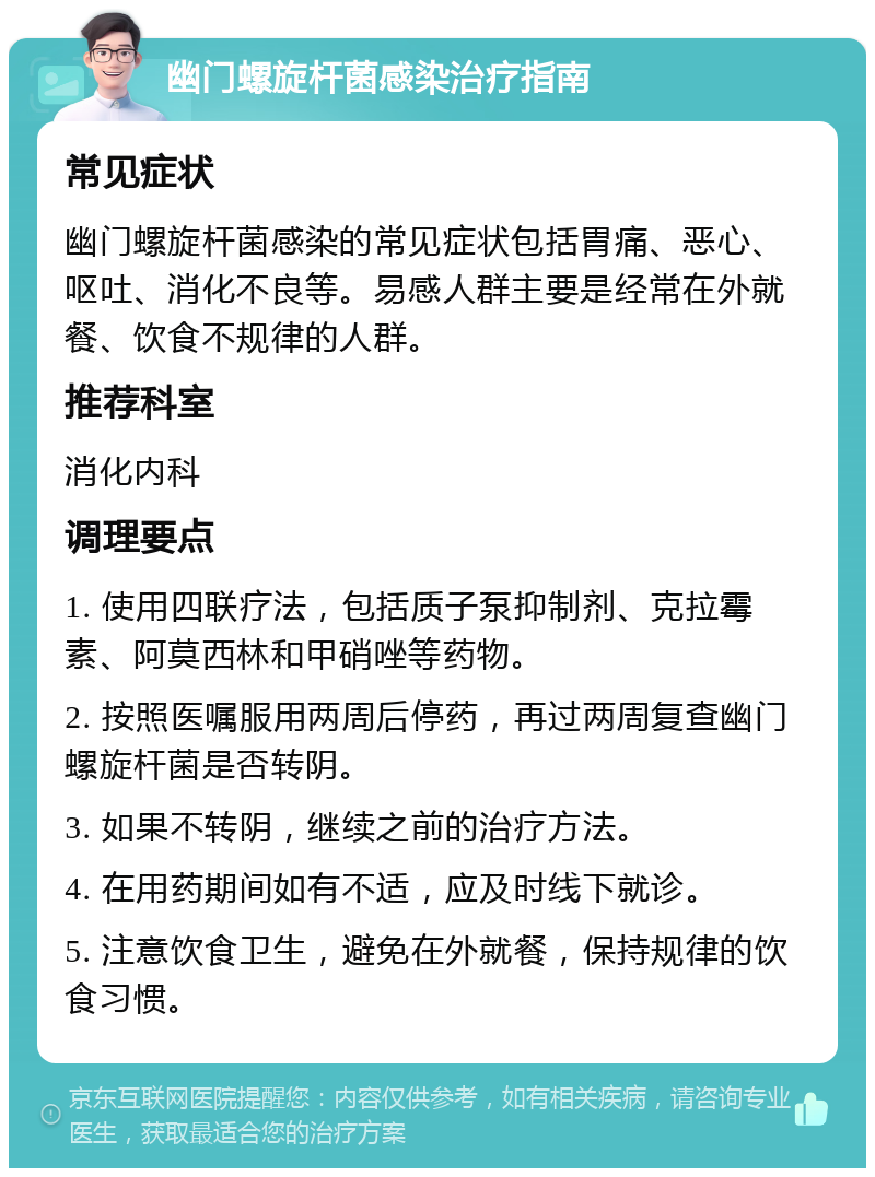 幽门螺旋杆菌感染治疗指南 常见症状 幽门螺旋杆菌感染的常见症状包括胃痛、恶心、呕吐、消化不良等。易感人群主要是经常在外就餐、饮食不规律的人群。 推荐科室 消化内科 调理要点 1. 使用四联疗法，包括质子泵抑制剂、克拉霉素、阿莫西林和甲硝唑等药物。 2. 按照医嘱服用两周后停药，再过两周复查幽门螺旋杆菌是否转阴。 3. 如果不转阴，继续之前的治疗方法。 4. 在用药期间如有不适，应及时线下就诊。 5. 注意饮食卫生，避免在外就餐，保持规律的饮食习惯。