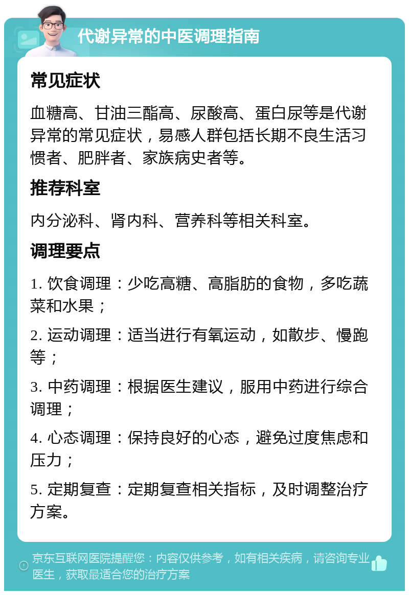 代谢异常的中医调理指南 常见症状 血糖高、甘油三酯高、尿酸高、蛋白尿等是代谢异常的常见症状，易感人群包括长期不良生活习惯者、肥胖者、家族病史者等。 推荐科室 内分泌科、肾内科、营养科等相关科室。 调理要点 1. 饮食调理：少吃高糖、高脂肪的食物，多吃蔬菜和水果； 2. 运动调理：适当进行有氧运动，如散步、慢跑等； 3. 中药调理：根据医生建议，服用中药进行综合调理； 4. 心态调理：保持良好的心态，避免过度焦虑和压力； 5. 定期复查：定期复查相关指标，及时调整治疗方案。