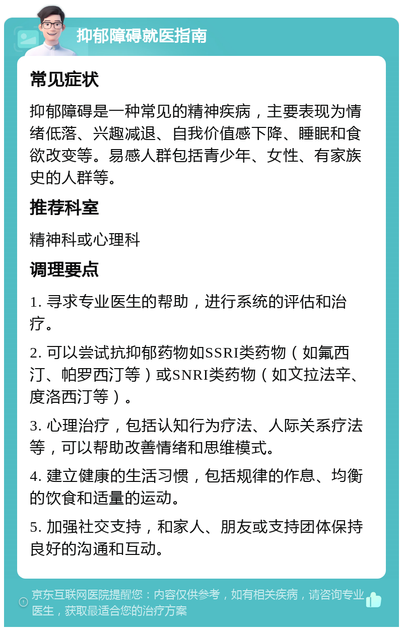 抑郁障碍就医指南 常见症状 抑郁障碍是一种常见的精神疾病，主要表现为情绪低落、兴趣减退、自我价值感下降、睡眠和食欲改变等。易感人群包括青少年、女性、有家族史的人群等。 推荐科室 精神科或心理科 调理要点 1. 寻求专业医生的帮助，进行系统的评估和治疗。 2. 可以尝试抗抑郁药物如SSRI类药物（如氟西汀、帕罗西汀等）或SNRI类药物（如文拉法辛、度洛西汀等）。 3. 心理治疗，包括认知行为疗法、人际关系疗法等，可以帮助改善情绪和思维模式。 4. 建立健康的生活习惯，包括规律的作息、均衡的饮食和适量的运动。 5. 加强社交支持，和家人、朋友或支持团体保持良好的沟通和互动。